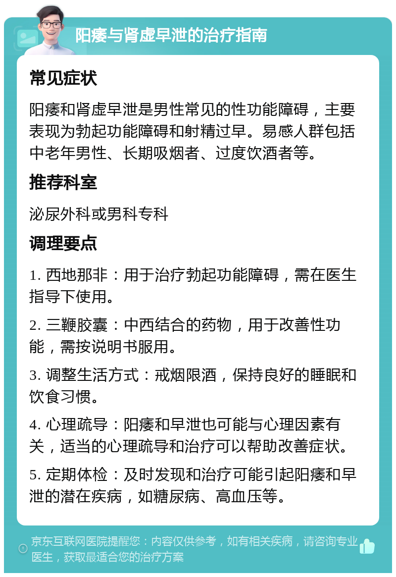 阳痿与肾虚早泄的治疗指南 常见症状 阳痿和肾虚早泄是男性常见的性功能障碍，主要表现为勃起功能障碍和射精过早。易感人群包括中老年男性、长期吸烟者、过度饮酒者等。 推荐科室 泌尿外科或男科专科 调理要点 1. 西地那非：用于治疗勃起功能障碍，需在医生指导下使用。 2. 三鞭胶囊：中西结合的药物，用于改善性功能，需按说明书服用。 3. 调整生活方式：戒烟限酒，保持良好的睡眠和饮食习惯。 4. 心理疏导：阳痿和早泄也可能与心理因素有关，适当的心理疏导和治疗可以帮助改善症状。 5. 定期体检：及时发现和治疗可能引起阳痿和早泄的潜在疾病，如糖尿病、高血压等。