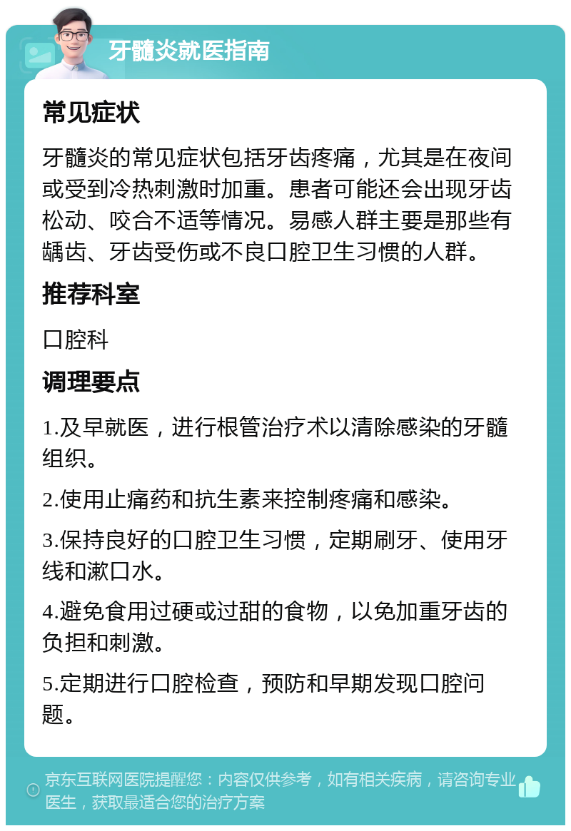 牙髓炎就医指南 常见症状 牙髓炎的常见症状包括牙齿疼痛，尤其是在夜间或受到冷热刺激时加重。患者可能还会出现牙齿松动、咬合不适等情况。易感人群主要是那些有龋齿、牙齿受伤或不良口腔卫生习惯的人群。 推荐科室 口腔科 调理要点 1.及早就医，进行根管治疗术以清除感染的牙髓组织。 2.使用止痛药和抗生素来控制疼痛和感染。 3.保持良好的口腔卫生习惯，定期刷牙、使用牙线和漱口水。 4.避免食用过硬或过甜的食物，以免加重牙齿的负担和刺激。 5.定期进行口腔检查，预防和早期发现口腔问题。