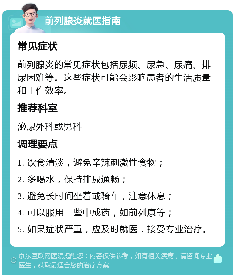 前列腺炎就医指南 常见症状 前列腺炎的常见症状包括尿频、尿急、尿痛、排尿困难等。这些症状可能会影响患者的生活质量和工作效率。 推荐科室 泌尿外科或男科 调理要点 1. 饮食清淡，避免辛辣刺激性食物； 2. 多喝水，保持排尿通畅； 3. 避免长时间坐着或骑车，注意休息； 4. 可以服用一些中成药，如前列康等； 5. 如果症状严重，应及时就医，接受专业治疗。