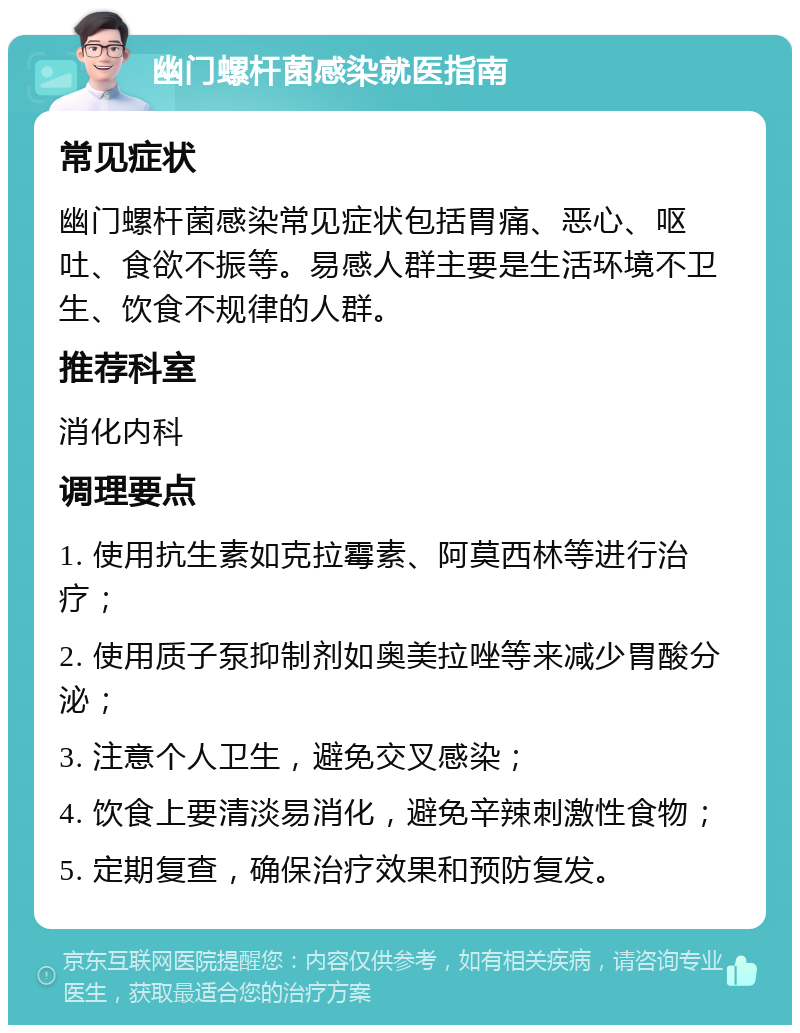 幽门螺杆菌感染就医指南 常见症状 幽门螺杆菌感染常见症状包括胃痛、恶心、呕吐、食欲不振等。易感人群主要是生活环境不卫生、饮食不规律的人群。 推荐科室 消化内科 调理要点 1. 使用抗生素如克拉霉素、阿莫西林等进行治疗； 2. 使用质子泵抑制剂如奥美拉唑等来减少胃酸分泌； 3. 注意个人卫生，避免交叉感染； 4. 饮食上要清淡易消化，避免辛辣刺激性食物； 5. 定期复查，确保治疗效果和预防复发。