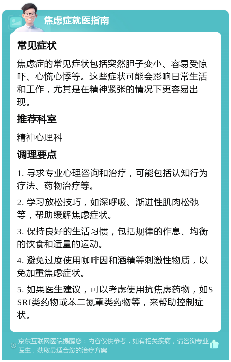 焦虑症就医指南 常见症状 焦虑症的常见症状包括突然胆子变小、容易受惊吓、心慌心悸等。这些症状可能会影响日常生活和工作，尤其是在精神紧张的情况下更容易出现。 推荐科室 精神心理科 调理要点 1. 寻求专业心理咨询和治疗，可能包括认知行为疗法、药物治疗等。 2. 学习放松技巧，如深呼吸、渐进性肌肉松弛等，帮助缓解焦虑症状。 3. 保持良好的生活习惯，包括规律的作息、均衡的饮食和适量的运动。 4. 避免过度使用咖啡因和酒精等刺激性物质，以免加重焦虑症状。 5. 如果医生建议，可以考虑使用抗焦虑药物，如SSRI类药物或苯二氮䓬类药物等，来帮助控制症状。