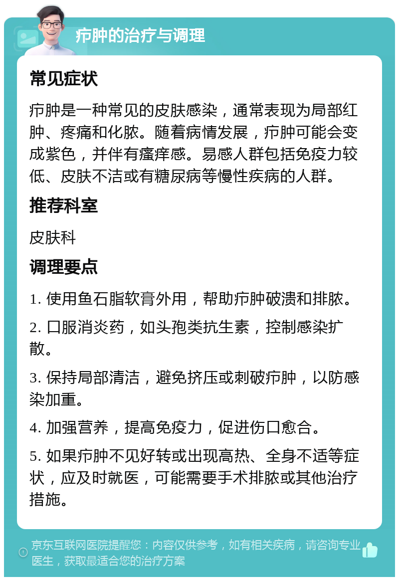 疖肿的治疗与调理 常见症状 疖肿是一种常见的皮肤感染，通常表现为局部红肿、疼痛和化脓。随着病情发展，疖肿可能会变成紫色，并伴有瘙痒感。易感人群包括免疫力较低、皮肤不洁或有糖尿病等慢性疾病的人群。 推荐科室 皮肤科 调理要点 1. 使用鱼石脂软膏外用，帮助疖肿破溃和排脓。 2. 口服消炎药，如头孢类抗生素，控制感染扩散。 3. 保持局部清洁，避免挤压或刺破疖肿，以防感染加重。 4. 加强营养，提高免疫力，促进伤口愈合。 5. 如果疖肿不见好转或出现高热、全身不适等症状，应及时就医，可能需要手术排脓或其他治疗措施。