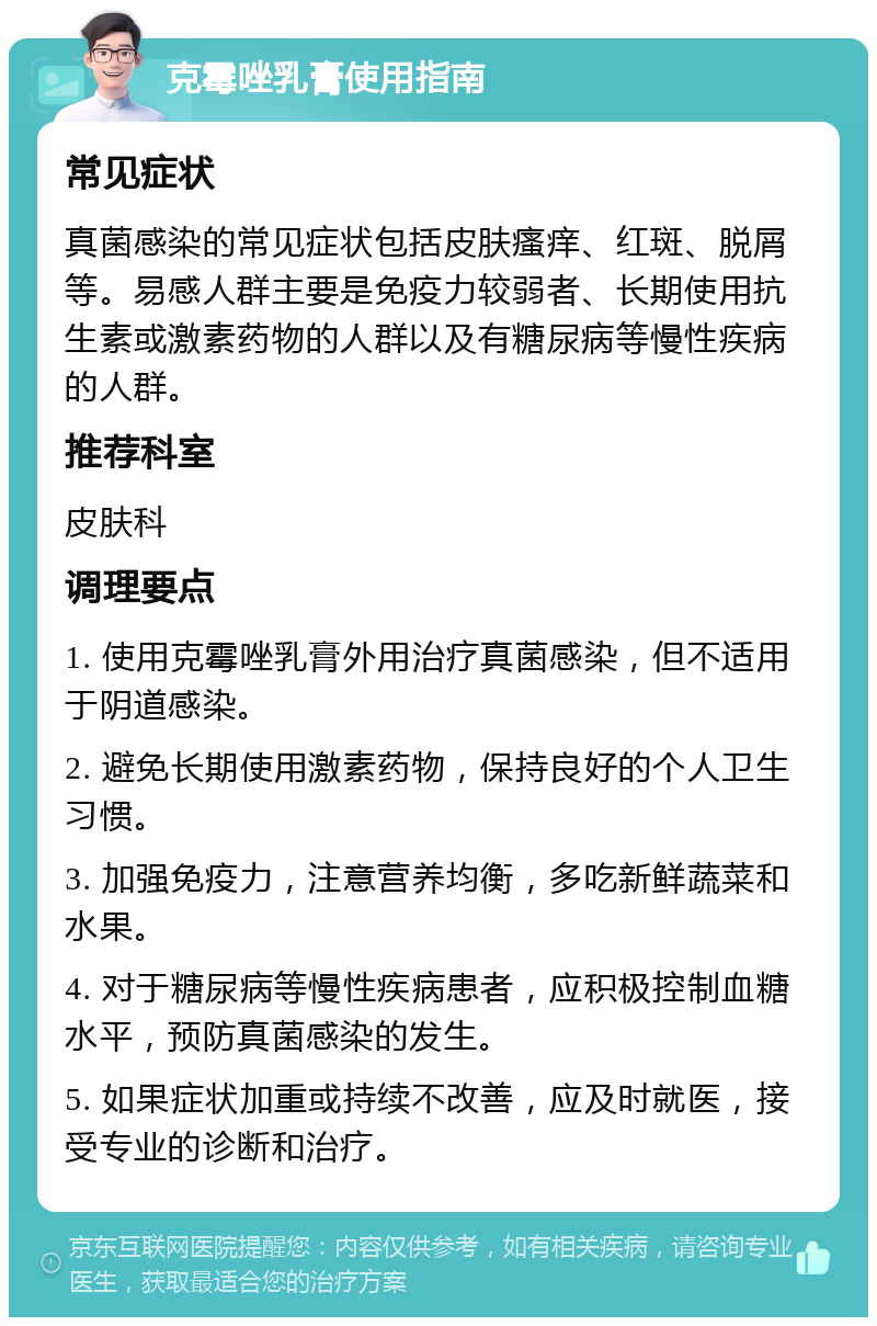 克霉唑乳膏使用指南 常见症状 真菌感染的常见症状包括皮肤瘙痒、红斑、脱屑等。易感人群主要是免疫力较弱者、长期使用抗生素或激素药物的人群以及有糖尿病等慢性疾病的人群。 推荐科室 皮肤科 调理要点 1. 使用克霉唑乳膏外用治疗真菌感染，但不适用于阴道感染。 2. 避免长期使用激素药物，保持良好的个人卫生习惯。 3. 加强免疫力，注意营养均衡，多吃新鲜蔬菜和水果。 4. 对于糖尿病等慢性疾病患者，应积极控制血糖水平，预防真菌感染的发生。 5. 如果症状加重或持续不改善，应及时就医，接受专业的诊断和治疗。