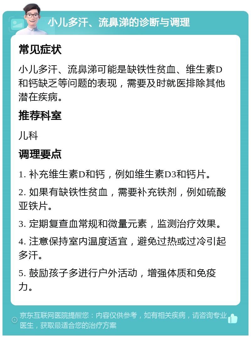 小儿多汗、流鼻涕的诊断与调理 常见症状 小儿多汗、流鼻涕可能是缺铁性贫血、维生素D和钙缺乏等问题的表现，需要及时就医排除其他潜在疾病。 推荐科室 儿科 调理要点 1. 补充维生素D和钙，例如维生素D3和钙片。 2. 如果有缺铁性贫血，需要补充铁剂，例如硫酸亚铁片。 3. 定期复查血常规和微量元素，监测治疗效果。 4. 注意保持室内温度适宜，避免过热或过冷引起多汗。 5. 鼓励孩子多进行户外活动，增强体质和免疫力。