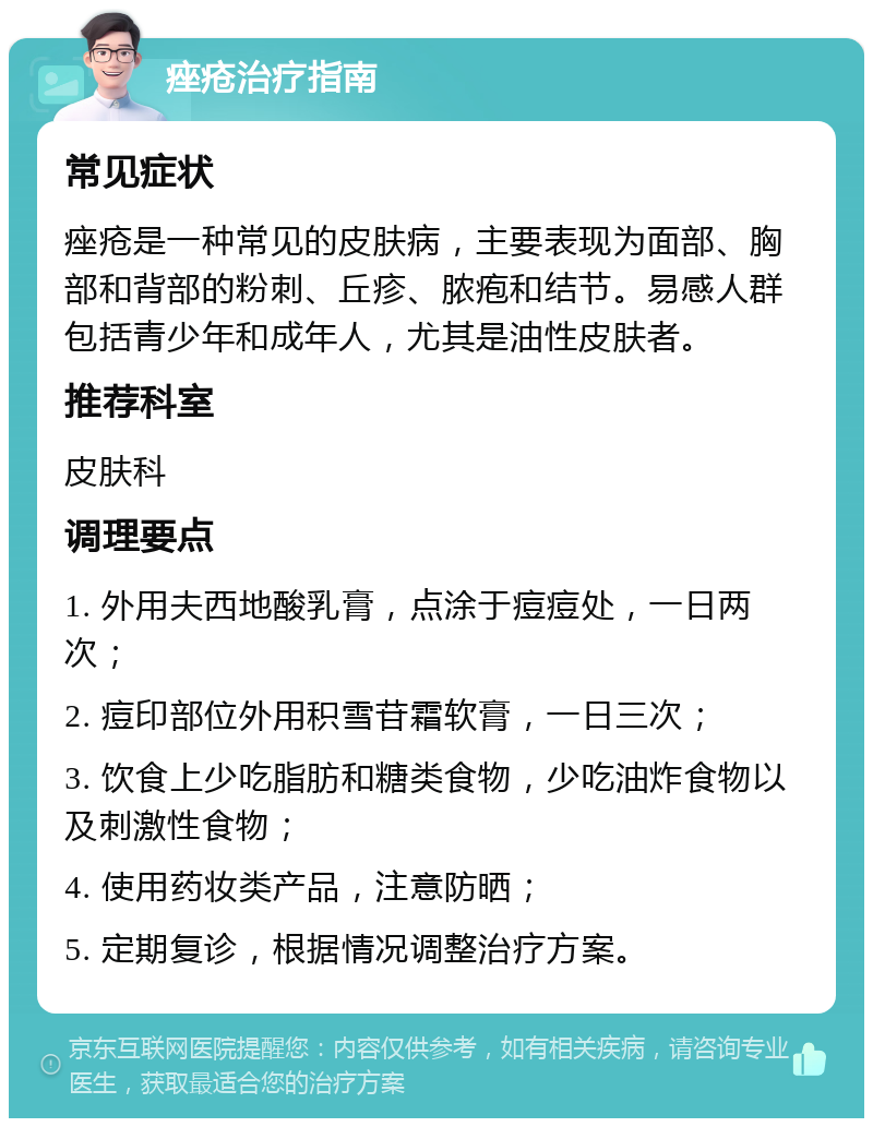 痤疮治疗指南 常见症状 痤疮是一种常见的皮肤病，主要表现为面部、胸部和背部的粉刺、丘疹、脓疱和结节。易感人群包括青少年和成年人，尤其是油性皮肤者。 推荐科室 皮肤科 调理要点 1. 外用夫西地酸乳膏，点涂于痘痘处，一日两次； 2. 痘印部位外用积雪苷霜软膏，一日三次； 3. 饮食上少吃脂肪和糖类食物，少吃油炸食物以及刺激性食物； 4. 使用药妆类产品，注意防晒； 5. 定期复诊，根据情况调整治疗方案。