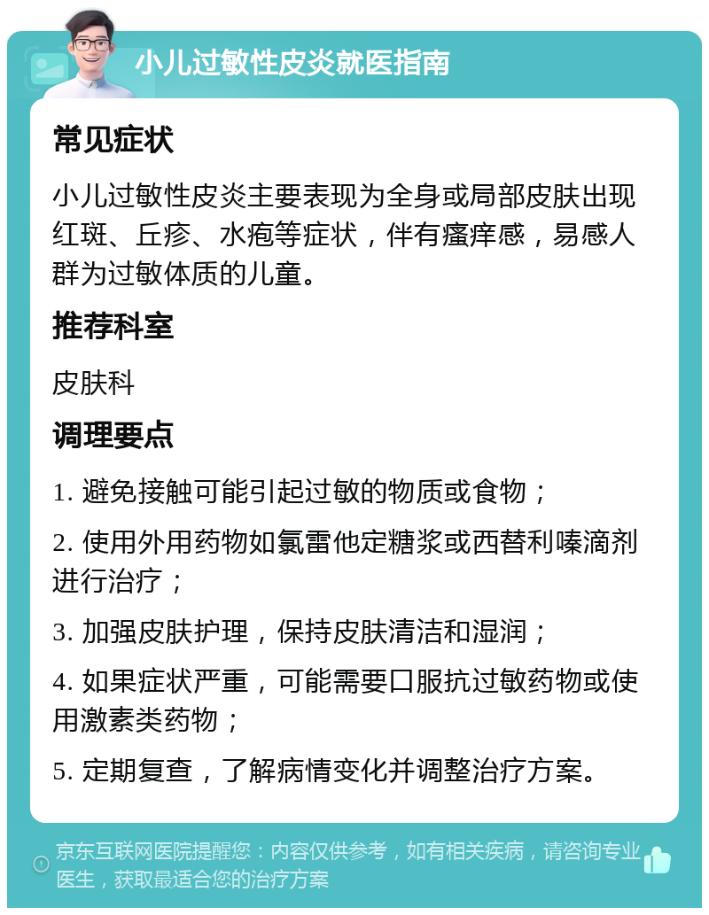 小儿过敏性皮炎就医指南 常见症状 小儿过敏性皮炎主要表现为全身或局部皮肤出现红斑、丘疹、水疱等症状，伴有瘙痒感，易感人群为过敏体质的儿童。 推荐科室 皮肤科 调理要点 1. 避免接触可能引起过敏的物质或食物； 2. 使用外用药物如氯雷他定糖浆或西替利嗪滴剂进行治疗； 3. 加强皮肤护理，保持皮肤清洁和湿润； 4. 如果症状严重，可能需要口服抗过敏药物或使用激素类药物； 5. 定期复查，了解病情变化并调整治疗方案。