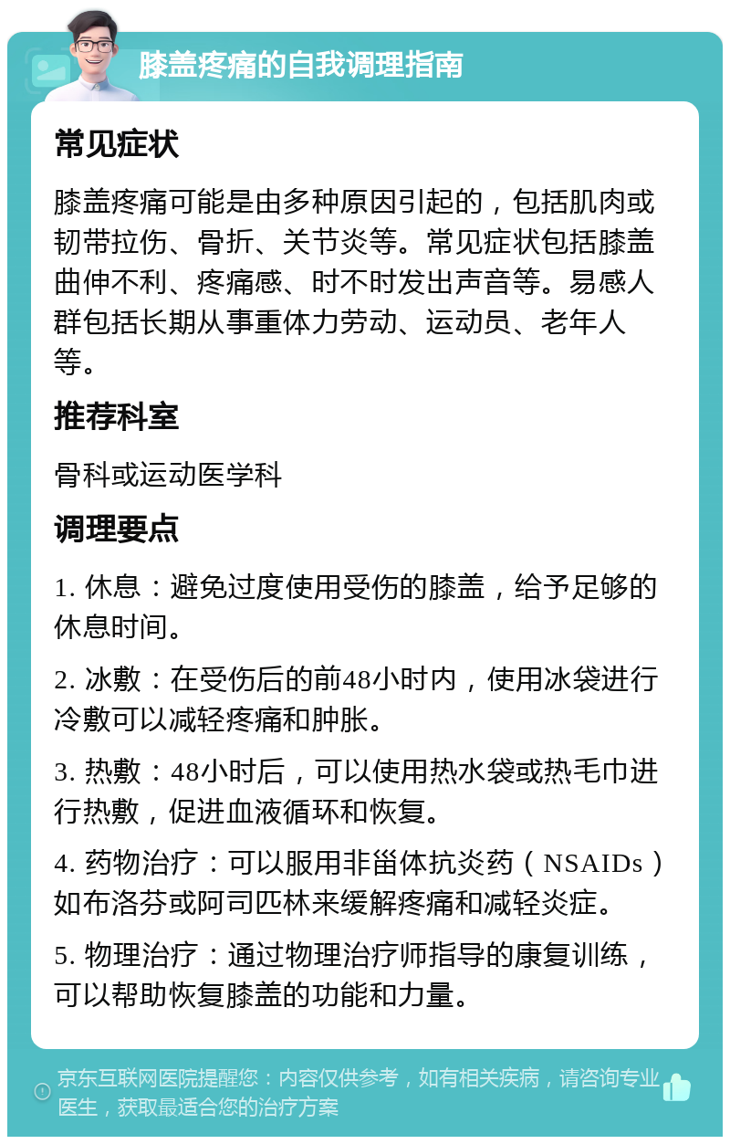 膝盖疼痛的自我调理指南 常见症状 膝盖疼痛可能是由多种原因引起的，包括肌肉或韧带拉伤、骨折、关节炎等。常见症状包括膝盖曲伸不利、疼痛感、时不时发出声音等。易感人群包括长期从事重体力劳动、运动员、老年人等。 推荐科室 骨科或运动医学科 调理要点 1. 休息：避免过度使用受伤的膝盖，给予足够的休息时间。 2. 冰敷：在受伤后的前48小时内，使用冰袋进行冷敷可以减轻疼痛和肿胀。 3. 热敷：48小时后，可以使用热水袋或热毛巾进行热敷，促进血液循环和恢复。 4. 药物治疗：可以服用非甾体抗炎药（NSAIDs）如布洛芬或阿司匹林来缓解疼痛和减轻炎症。 5. 物理治疗：通过物理治疗师指导的康复训练，可以帮助恢复膝盖的功能和力量。