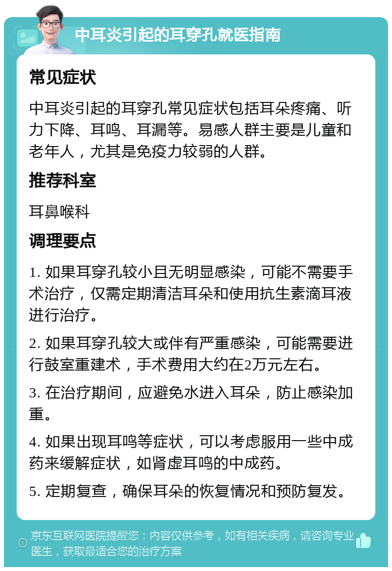 中耳炎引起的耳穿孔就医指南 常见症状 中耳炎引起的耳穿孔常见症状包括耳朵疼痛、听力下降、耳鸣、耳漏等。易感人群主要是儿童和老年人，尤其是免疫力较弱的人群。 推荐科室 耳鼻喉科 调理要点 1. 如果耳穿孔较小且无明显感染，可能不需要手术治疗，仅需定期清洁耳朵和使用抗生素滴耳液进行治疗。 2. 如果耳穿孔较大或伴有严重感染，可能需要进行鼓室重建术，手术费用大约在2万元左右。 3. 在治疗期间，应避免水进入耳朵，防止感染加重。 4. 如果出现耳鸣等症状，可以考虑服用一些中成药来缓解症状，如肾虚耳鸣的中成药。 5. 定期复查，确保耳朵的恢复情况和预防复发。