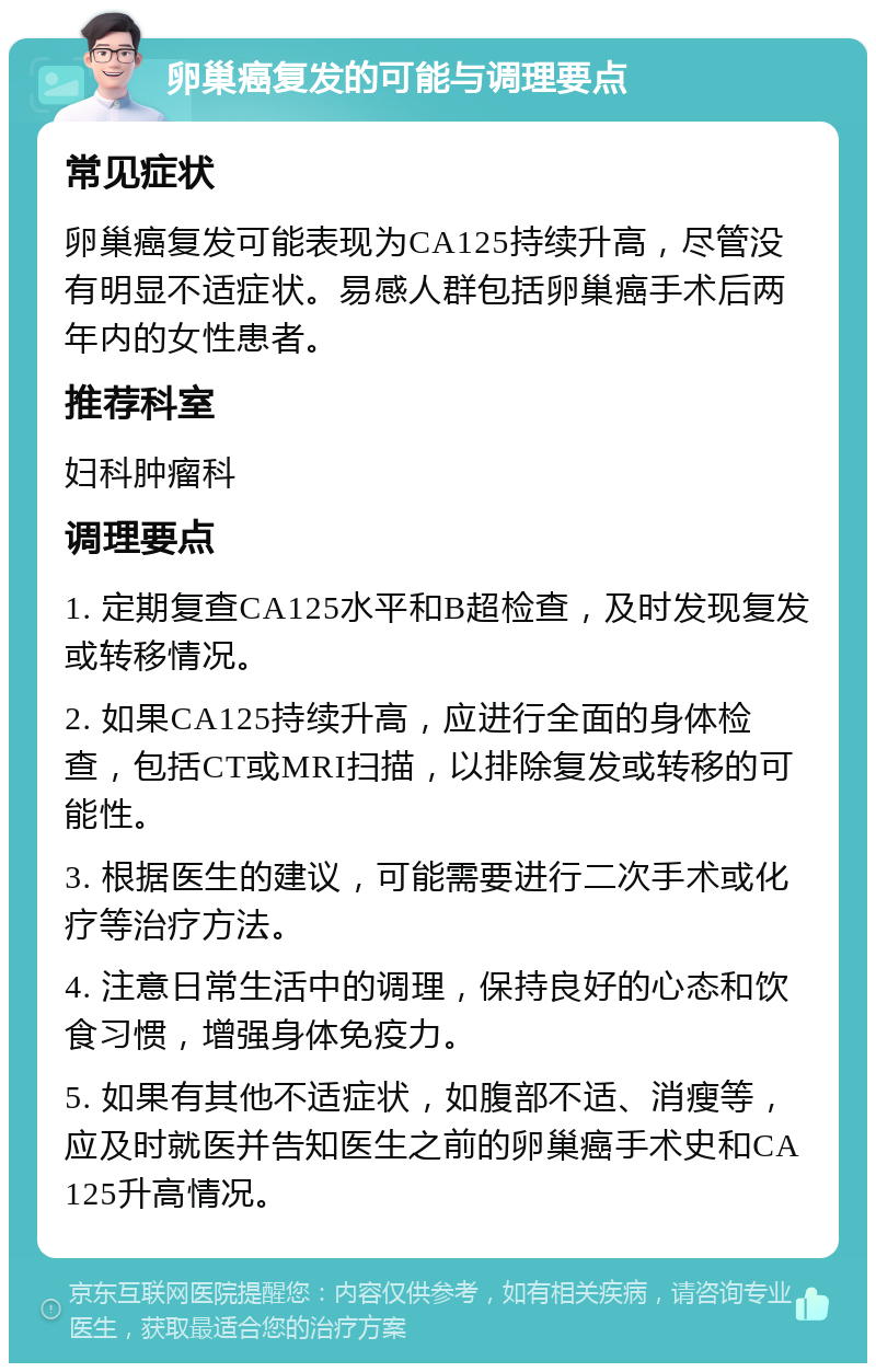 卵巢癌复发的可能与调理要点 常见症状 卵巢癌复发可能表现为CA125持续升高，尽管没有明显不适症状。易感人群包括卵巢癌手术后两年内的女性患者。 推荐科室 妇科肿瘤科 调理要点 1. 定期复查CA125水平和B超检查，及时发现复发或转移情况。 2. 如果CA125持续升高，应进行全面的身体检查，包括CT或MRI扫描，以排除复发或转移的可能性。 3. 根据医生的建议，可能需要进行二次手术或化疗等治疗方法。 4. 注意日常生活中的调理，保持良好的心态和饮食习惯，增强身体免疫力。 5. 如果有其他不适症状，如腹部不适、消瘦等，应及时就医并告知医生之前的卵巢癌手术史和CA125升高情况。