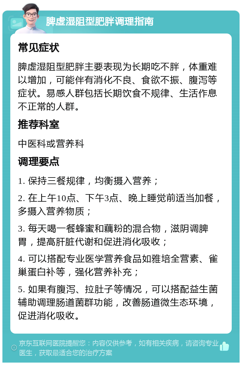 脾虚湿阻型肥胖调理指南 常见症状 脾虚湿阻型肥胖主要表现为长期吃不胖，体重难以增加，可能伴有消化不良、食欲不振、腹泻等症状。易感人群包括长期饮食不规律、生活作息不正常的人群。 推荐科室 中医科或营养科 调理要点 1. 保持三餐规律，均衡摄入营养； 2. 在上午10点、下午3点、晚上睡觉前适当加餐，多摄入营养物质； 3. 每天喝一餐蜂蜜和藕粉的混合物，滋阴调脾胃，提高肝脏代谢和促进消化吸收； 4. 可以搭配专业医学营养食品如雅培全营素、雀巢蛋白补等，强化营养补充； 5. 如果有腹泻、拉肚子等情况，可以搭配益生菌辅助调理肠道菌群功能，改善肠道微生态环境，促进消化吸收。