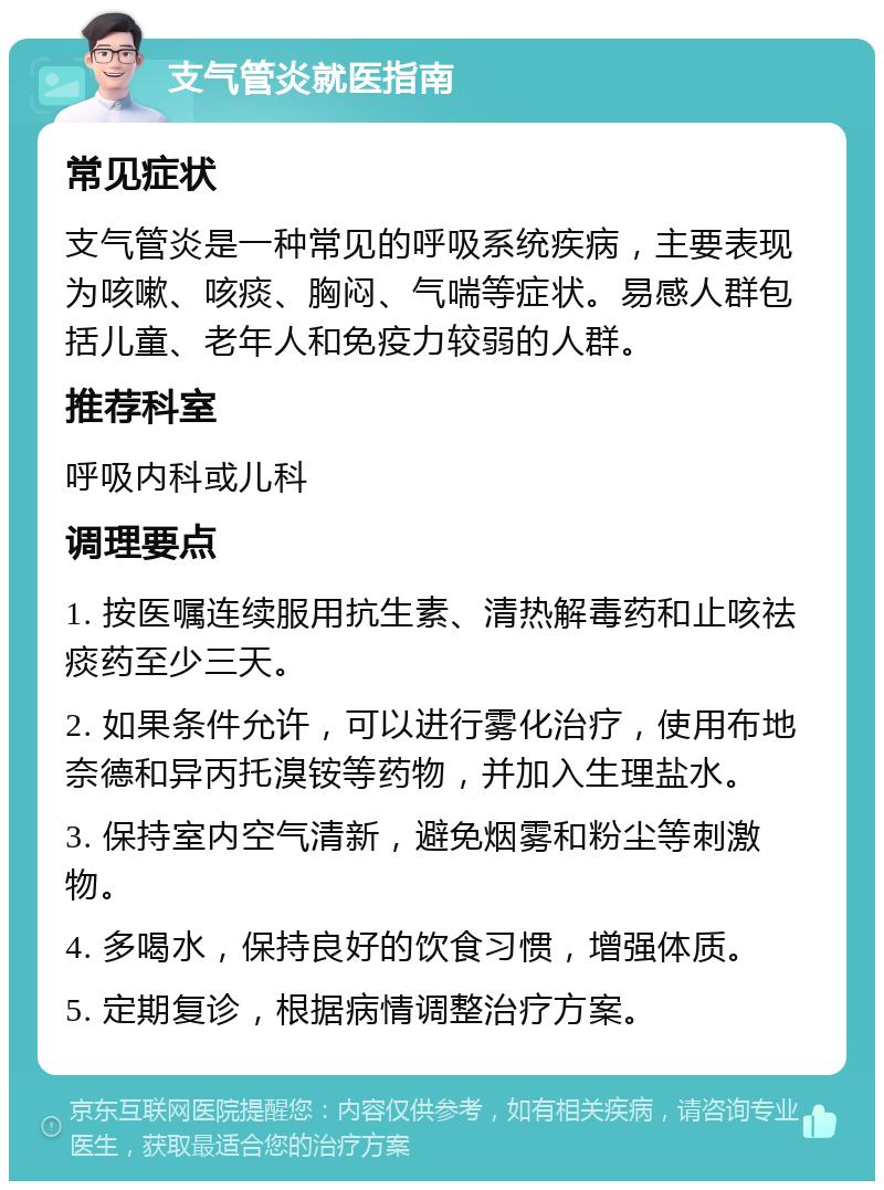 支气管炎就医指南 常见症状 支气管炎是一种常见的呼吸系统疾病，主要表现为咳嗽、咳痰、胸闷、气喘等症状。易感人群包括儿童、老年人和免疫力较弱的人群。 推荐科室 呼吸内科或儿科 调理要点 1. 按医嘱连续服用抗生素、清热解毒药和止咳祛痰药至少三天。 2. 如果条件允许，可以进行雾化治疗，使用布地奈德和异丙托溴铵等药物，并加入生理盐水。 3. 保持室内空气清新，避免烟雾和粉尘等刺激物。 4. 多喝水，保持良好的饮食习惯，增强体质。 5. 定期复诊，根据病情调整治疗方案。