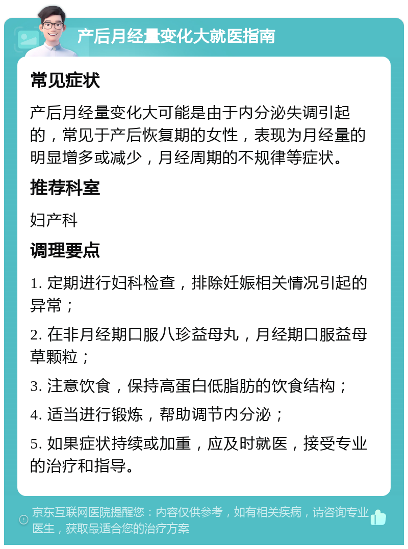 产后月经量变化大就医指南 常见症状 产后月经量变化大可能是由于内分泌失调引起的，常见于产后恢复期的女性，表现为月经量的明显增多或减少，月经周期的不规律等症状。 推荐科室 妇产科 调理要点 1. 定期进行妇科检查，排除妊娠相关情况引起的异常； 2. 在非月经期口服八珍益母丸，月经期口服益母草颗粒； 3. 注意饮食，保持高蛋白低脂肪的饮食结构； 4. 适当进行锻炼，帮助调节内分泌； 5. 如果症状持续或加重，应及时就医，接受专业的治疗和指导。