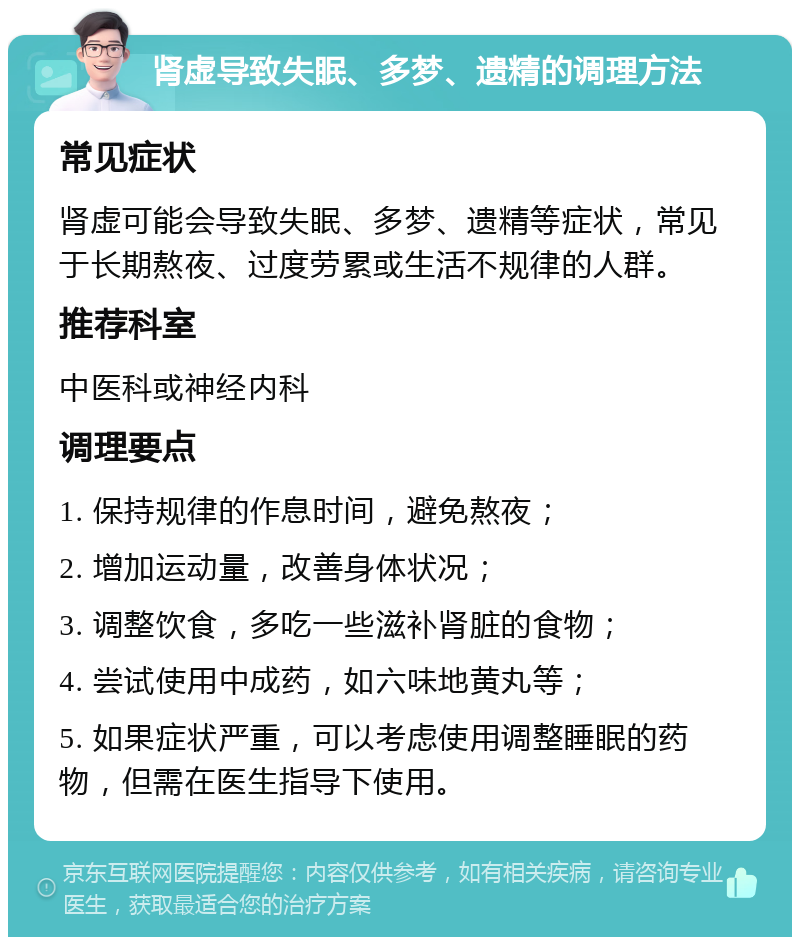 肾虚导致失眠、多梦、遗精的调理方法 常见症状 肾虚可能会导致失眠、多梦、遗精等症状，常见于长期熬夜、过度劳累或生活不规律的人群。 推荐科室 中医科或神经内科 调理要点 1. 保持规律的作息时间，避免熬夜； 2. 增加运动量，改善身体状况； 3. 调整饮食，多吃一些滋补肾脏的食物； 4. 尝试使用中成药，如六味地黄丸等； 5. 如果症状严重，可以考虑使用调整睡眠的药物，但需在医生指导下使用。