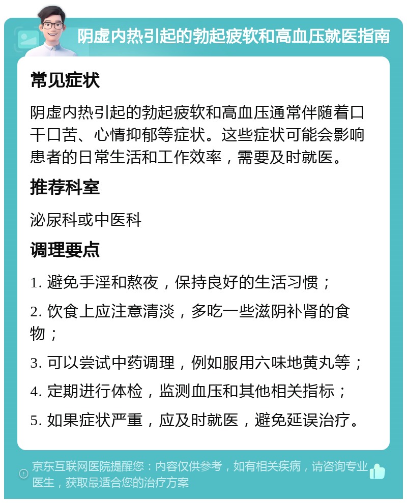 阴虚内热引起的勃起疲软和高血压就医指南 常见症状 阴虚内热引起的勃起疲软和高血压通常伴随着口干口苦、心情抑郁等症状。这些症状可能会影响患者的日常生活和工作效率，需要及时就医。 推荐科室 泌尿科或中医科 调理要点 1. 避免手淫和熬夜，保持良好的生活习惯； 2. 饮食上应注意清淡，多吃一些滋阴补肾的食物； 3. 可以尝试中药调理，例如服用六味地黄丸等； 4. 定期进行体检，监测血压和其他相关指标； 5. 如果症状严重，应及时就医，避免延误治疗。