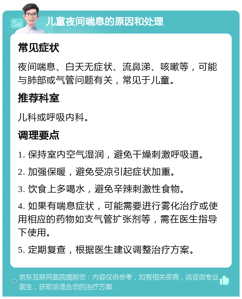 儿童夜间喘息的原因和处理 常见症状 夜间喘息、白天无症状、流鼻涕、咳嗽等，可能与肺部或气管问题有关，常见于儿童。 推荐科室 儿科或呼吸内科。 调理要点 1. 保持室内空气湿润，避免干燥刺激呼吸道。 2. 加强保暖，避免受凉引起症状加重。 3. 饮食上多喝水，避免辛辣刺激性食物。 4. 如果有喘息症状，可能需要进行雾化治疗或使用相应的药物如支气管扩张剂等，需在医生指导下使用。 5. 定期复查，根据医生建议调整治疗方案。