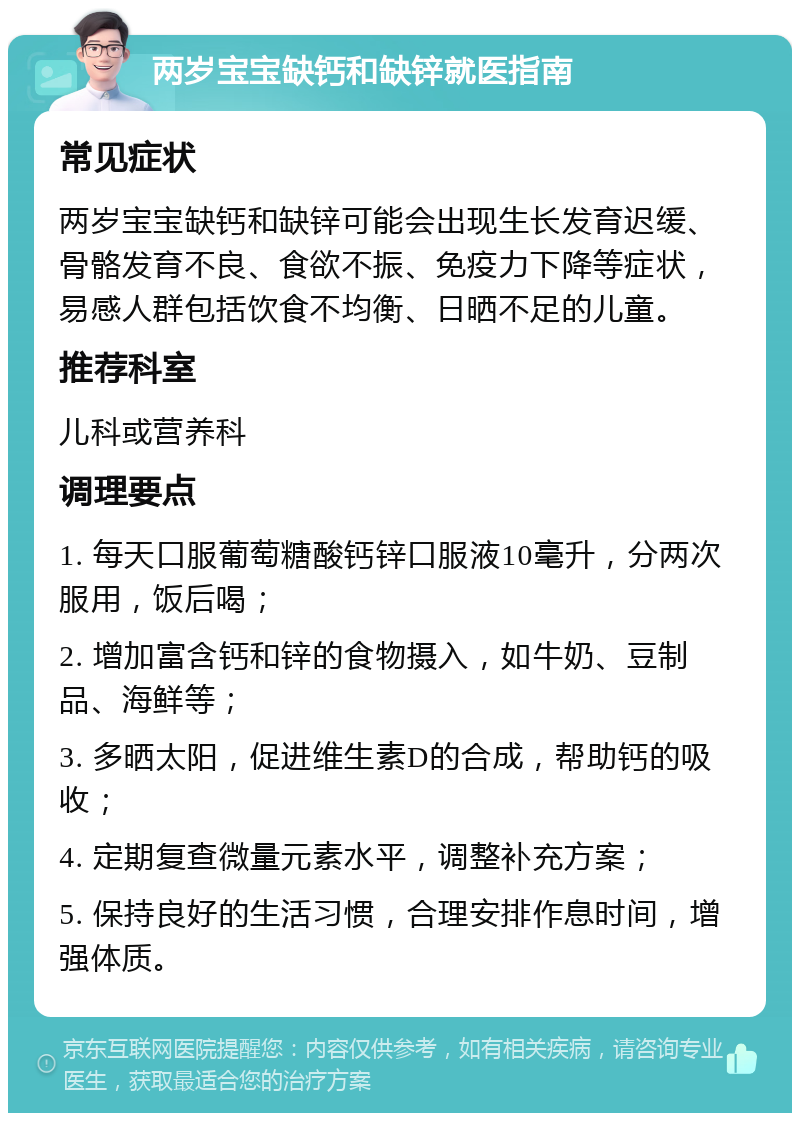 两岁宝宝缺钙和缺锌就医指南 常见症状 两岁宝宝缺钙和缺锌可能会出现生长发育迟缓、骨骼发育不良、食欲不振、免疫力下降等症状，易感人群包括饮食不均衡、日晒不足的儿童。 推荐科室 儿科或营养科 调理要点 1. 每天口服葡萄糖酸钙锌口服液10毫升，分两次服用，饭后喝； 2. 增加富含钙和锌的食物摄入，如牛奶、豆制品、海鲜等； 3. 多晒太阳，促进维生素D的合成，帮助钙的吸收； 4. 定期复查微量元素水平，调整补充方案； 5. 保持良好的生活习惯，合理安排作息时间，增强体质。