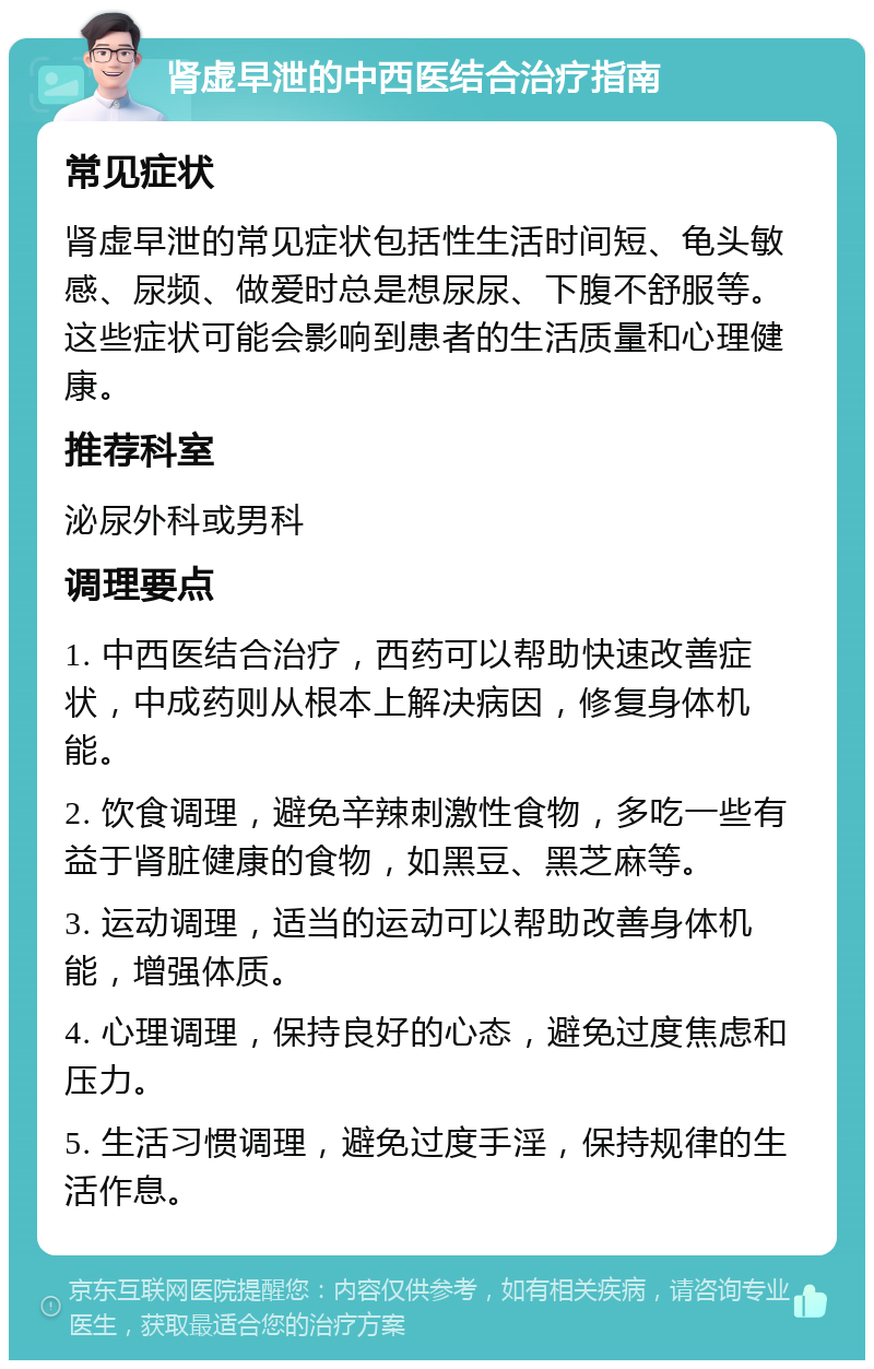 肾虚早泄的中西医结合治疗指南 常见症状 肾虚早泄的常见症状包括性生活时间短、龟头敏感、尿频、做爱时总是想尿尿、下腹不舒服等。这些症状可能会影响到患者的生活质量和心理健康。 推荐科室 泌尿外科或男科 调理要点 1. 中西医结合治疗，西药可以帮助快速改善症状，中成药则从根本上解决病因，修复身体机能。 2. 饮食调理，避免辛辣刺激性食物，多吃一些有益于肾脏健康的食物，如黑豆、黑芝麻等。 3. 运动调理，适当的运动可以帮助改善身体机能，增强体质。 4. 心理调理，保持良好的心态，避免过度焦虑和压力。 5. 生活习惯调理，避免过度手淫，保持规律的生活作息。