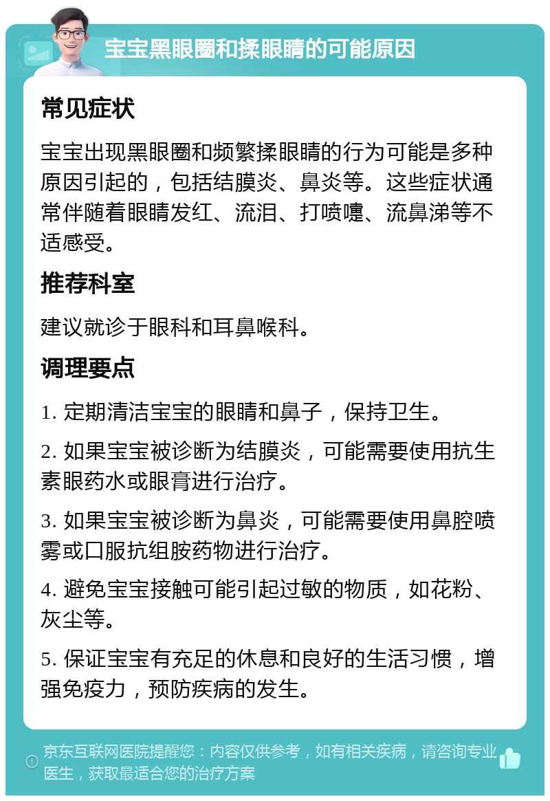 宝宝黑眼圈和揉眼睛的可能原因 常见症状 宝宝出现黑眼圈和频繁揉眼睛的行为可能是多种原因引起的，包括结膜炎、鼻炎等。这些症状通常伴随着眼睛发红、流泪、打喷嚏、流鼻涕等不适感受。 推荐科室 建议就诊于眼科和耳鼻喉科。 调理要点 1. 定期清洁宝宝的眼睛和鼻子，保持卫生。 2. 如果宝宝被诊断为结膜炎，可能需要使用抗生素眼药水或眼膏进行治疗。 3. 如果宝宝被诊断为鼻炎，可能需要使用鼻腔喷雾或口服抗组胺药物进行治疗。 4. 避免宝宝接触可能引起过敏的物质，如花粉、灰尘等。 5. 保证宝宝有充足的休息和良好的生活习惯，增强免疫力，预防疾病的发生。