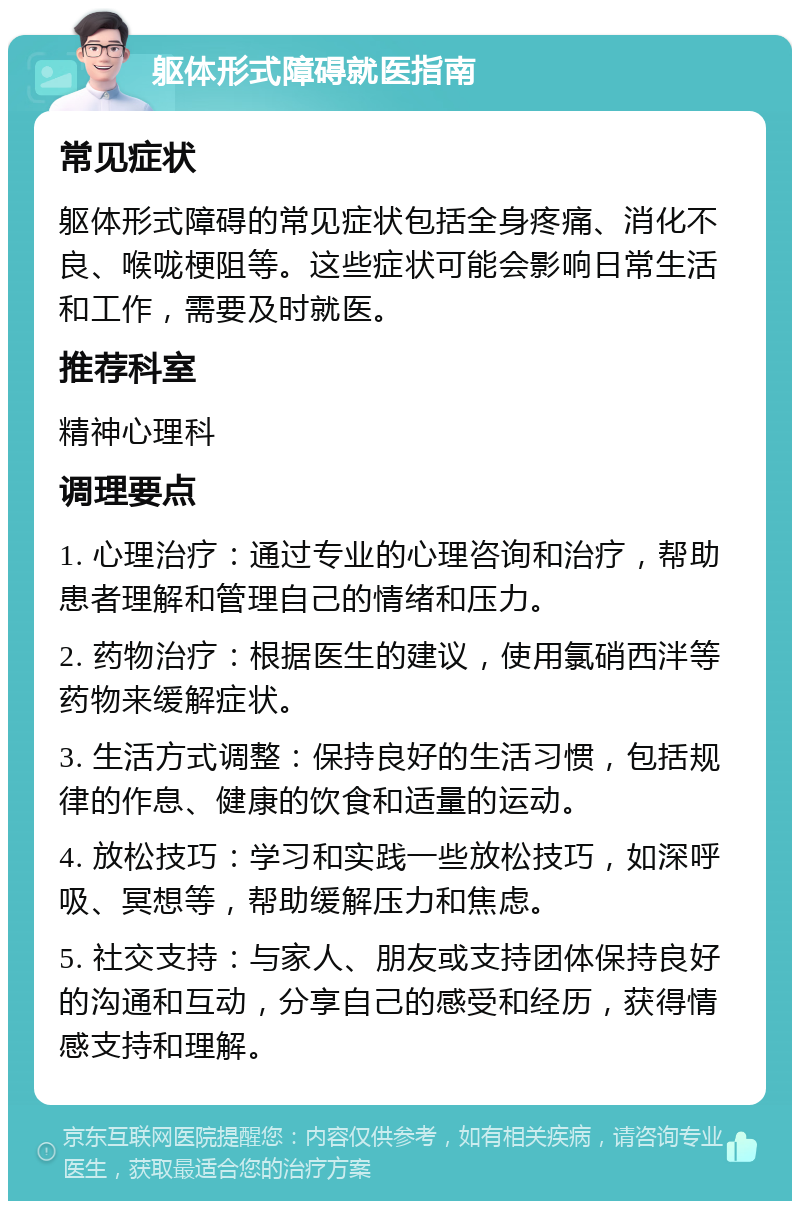 躯体形式障碍就医指南 常见症状 躯体形式障碍的常见症状包括全身疼痛、消化不良、喉咙梗阻等。这些症状可能会影响日常生活和工作，需要及时就医。 推荐科室 精神心理科 调理要点 1. 心理治疗：通过专业的心理咨询和治疗，帮助患者理解和管理自己的情绪和压力。 2. 药物治疗：根据医生的建议，使用氯硝西泮等药物来缓解症状。 3. 生活方式调整：保持良好的生活习惯，包括规律的作息、健康的饮食和适量的运动。 4. 放松技巧：学习和实践一些放松技巧，如深呼吸、冥想等，帮助缓解压力和焦虑。 5. 社交支持：与家人、朋友或支持团体保持良好的沟通和互动，分享自己的感受和经历，获得情感支持和理解。