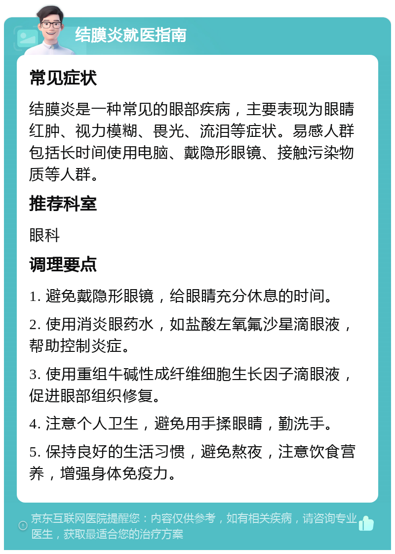 结膜炎就医指南 常见症状 结膜炎是一种常见的眼部疾病，主要表现为眼睛红肿、视力模糊、畏光、流泪等症状。易感人群包括长时间使用电脑、戴隐形眼镜、接触污染物质等人群。 推荐科室 眼科 调理要点 1. 避免戴隐形眼镜，给眼睛充分休息的时间。 2. 使用消炎眼药水，如盐酸左氧氟沙星滴眼液，帮助控制炎症。 3. 使用重组牛碱性成纤维细胞生长因子滴眼液，促进眼部组织修复。 4. 注意个人卫生，避免用手揉眼睛，勤洗手。 5. 保持良好的生活习惯，避免熬夜，注意饮食营养，增强身体免疫力。