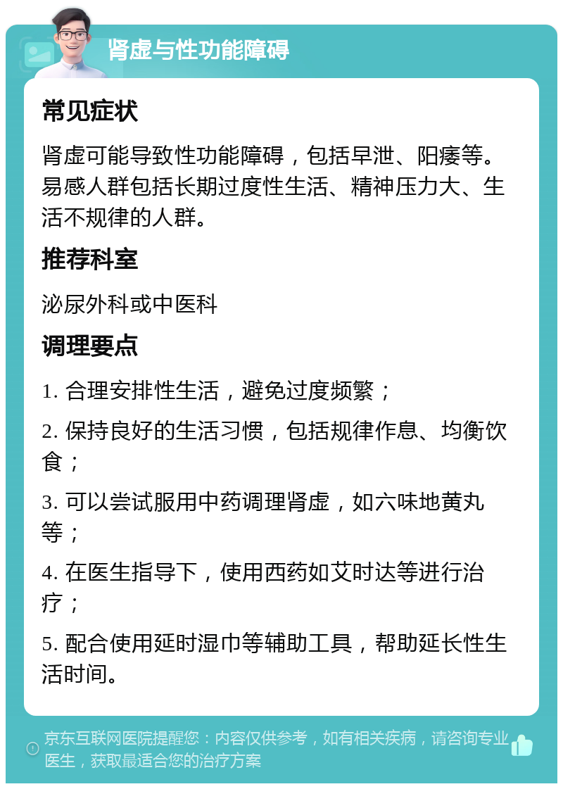 肾虚与性功能障碍 常见症状 肾虚可能导致性功能障碍，包括早泄、阳痿等。易感人群包括长期过度性生活、精神压力大、生活不规律的人群。 推荐科室 泌尿外科或中医科 调理要点 1. 合理安排性生活，避免过度频繁； 2. 保持良好的生活习惯，包括规律作息、均衡饮食； 3. 可以尝试服用中药调理肾虚，如六味地黄丸等； 4. 在医生指导下，使用西药如艾时达等进行治疗； 5. 配合使用延时湿巾等辅助工具，帮助延长性生活时间。