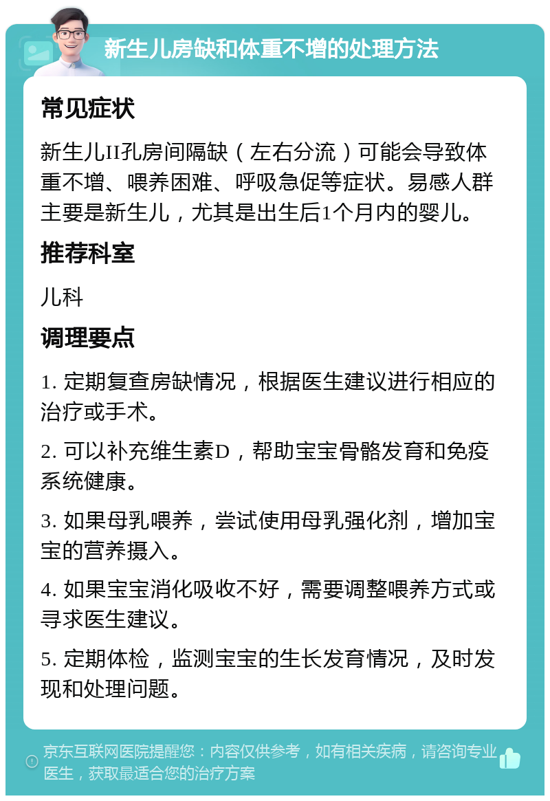 新生儿房缺和体重不增的处理方法 常见症状 新生儿II孔房间隔缺（左右分流）可能会导致体重不增、喂养困难、呼吸急促等症状。易感人群主要是新生儿，尤其是出生后1个月内的婴儿。 推荐科室 儿科 调理要点 1. 定期复查房缺情况，根据医生建议进行相应的治疗或手术。 2. 可以补充维生素D，帮助宝宝骨骼发育和免疫系统健康。 3. 如果母乳喂养，尝试使用母乳强化剂，增加宝宝的营养摄入。 4. 如果宝宝消化吸收不好，需要调整喂养方式或寻求医生建议。 5. 定期体检，监测宝宝的生长发育情况，及时发现和处理问题。