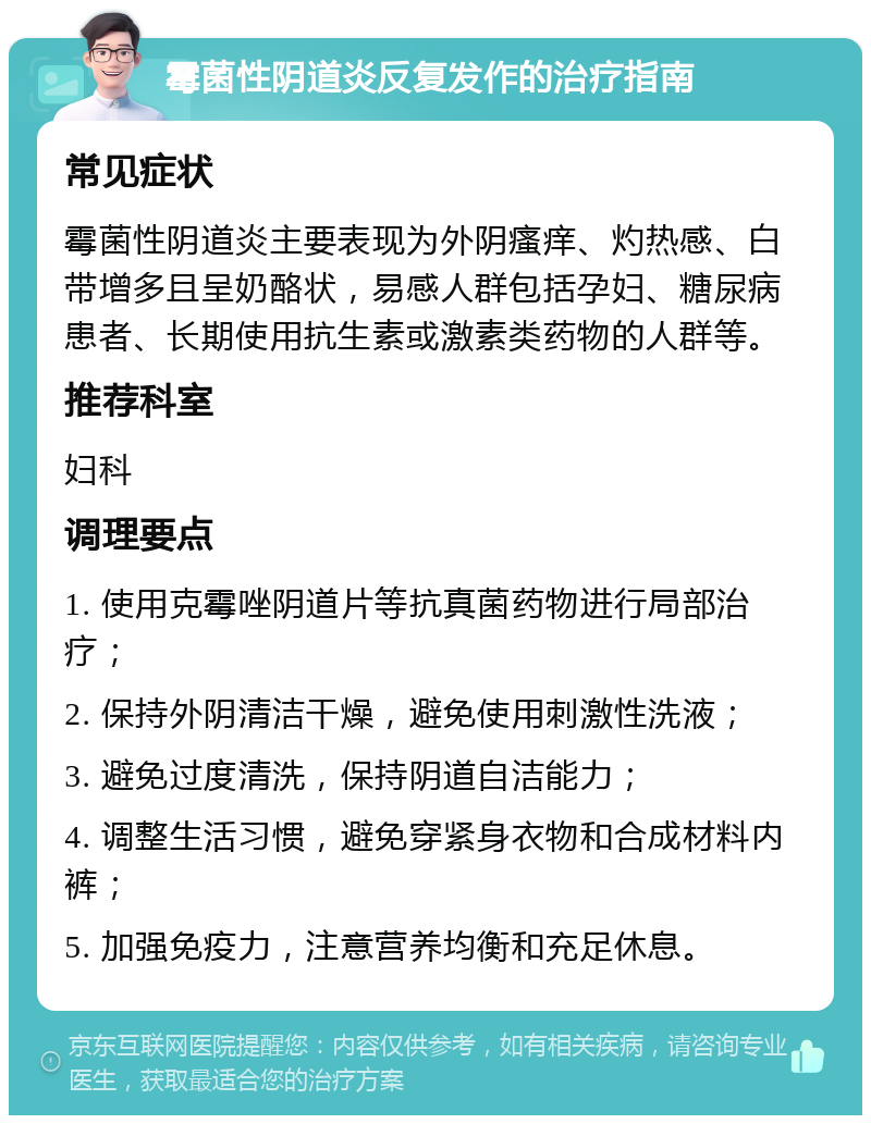 霉菌性阴道炎反复发作的治疗指南 常见症状 霉菌性阴道炎主要表现为外阴瘙痒、灼热感、白带增多且呈奶酪状，易感人群包括孕妇、糖尿病患者、长期使用抗生素或激素类药物的人群等。 推荐科室 妇科 调理要点 1. 使用克霉唑阴道片等抗真菌药物进行局部治疗； 2. 保持外阴清洁干燥，避免使用刺激性洗液； 3. 避免过度清洗，保持阴道自洁能力； 4. 调整生活习惯，避免穿紧身衣物和合成材料内裤； 5. 加强免疫力，注意营养均衡和充足休息。