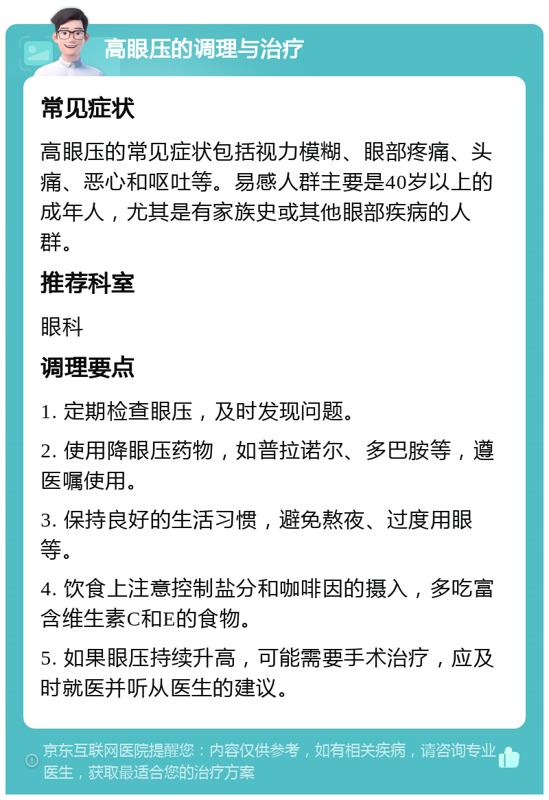 高眼压的调理与治疗 常见症状 高眼压的常见症状包括视力模糊、眼部疼痛、头痛、恶心和呕吐等。易感人群主要是40岁以上的成年人，尤其是有家族史或其他眼部疾病的人群。 推荐科室 眼科 调理要点 1. 定期检查眼压，及时发现问题。 2. 使用降眼压药物，如普拉诺尔、多巴胺等，遵医嘱使用。 3. 保持良好的生活习惯，避免熬夜、过度用眼等。 4. 饮食上注意控制盐分和咖啡因的摄入，多吃富含维生素C和E的食物。 5. 如果眼压持续升高，可能需要手术治疗，应及时就医并听从医生的建议。