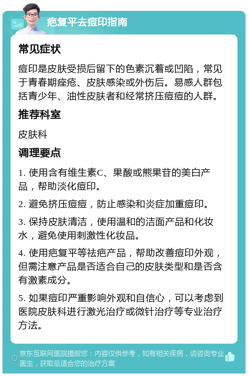 疤复平去痘印指南 常见症状 痘印是皮肤受损后留下的色素沉着或凹陷，常见于青春期痤疮、皮肤感染或外伤后。易感人群包括青少年、油性皮肤者和经常挤压痘痘的人群。 推荐科室 皮肤科 调理要点 1. 使用含有维生素C、果酸或熊果苷的美白产品，帮助淡化痘印。 2. 避免挤压痘痘，防止感染和炎症加重痘印。 3. 保持皮肤清洁，使用温和的洁面产品和化妆水，避免使用刺激性化妆品。 4. 使用疤复平等祛疤产品，帮助改善痘印外观，但需注意产品是否适合自己的皮肤类型和是否含有激素成分。 5. 如果痘印严重影响外观和自信心，可以考虑到医院皮肤科进行激光治疗或微针治疗等专业治疗方法。