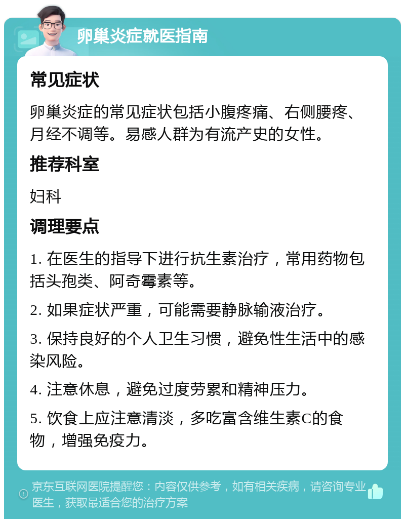 卵巢炎症就医指南 常见症状 卵巢炎症的常见症状包括小腹疼痛、右侧腰疼、月经不调等。易感人群为有流产史的女性。 推荐科室 妇科 调理要点 1. 在医生的指导下进行抗生素治疗，常用药物包括头孢类、阿奇霉素等。 2. 如果症状严重，可能需要静脉输液治疗。 3. 保持良好的个人卫生习惯，避免性生活中的感染风险。 4. 注意休息，避免过度劳累和精神压力。 5. 饮食上应注意清淡，多吃富含维生素C的食物，增强免疫力。