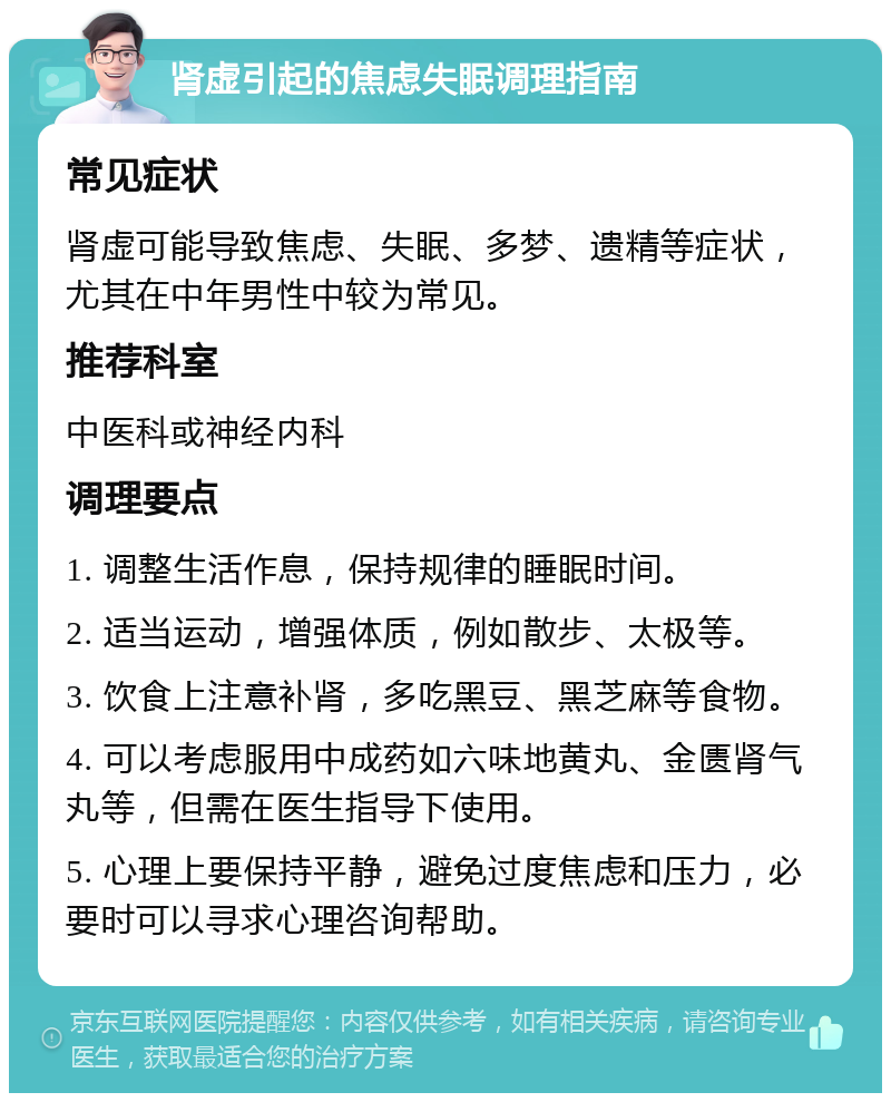 肾虚引起的焦虑失眠调理指南 常见症状 肾虚可能导致焦虑、失眠、多梦、遗精等症状，尤其在中年男性中较为常见。 推荐科室 中医科或神经内科 调理要点 1. 调整生活作息，保持规律的睡眠时间。 2. 适当运动，增强体质，例如散步、太极等。 3. 饮食上注意补肾，多吃黑豆、黑芝麻等食物。 4. 可以考虑服用中成药如六味地黄丸、金匮肾气丸等，但需在医生指导下使用。 5. 心理上要保持平静，避免过度焦虑和压力，必要时可以寻求心理咨询帮助。