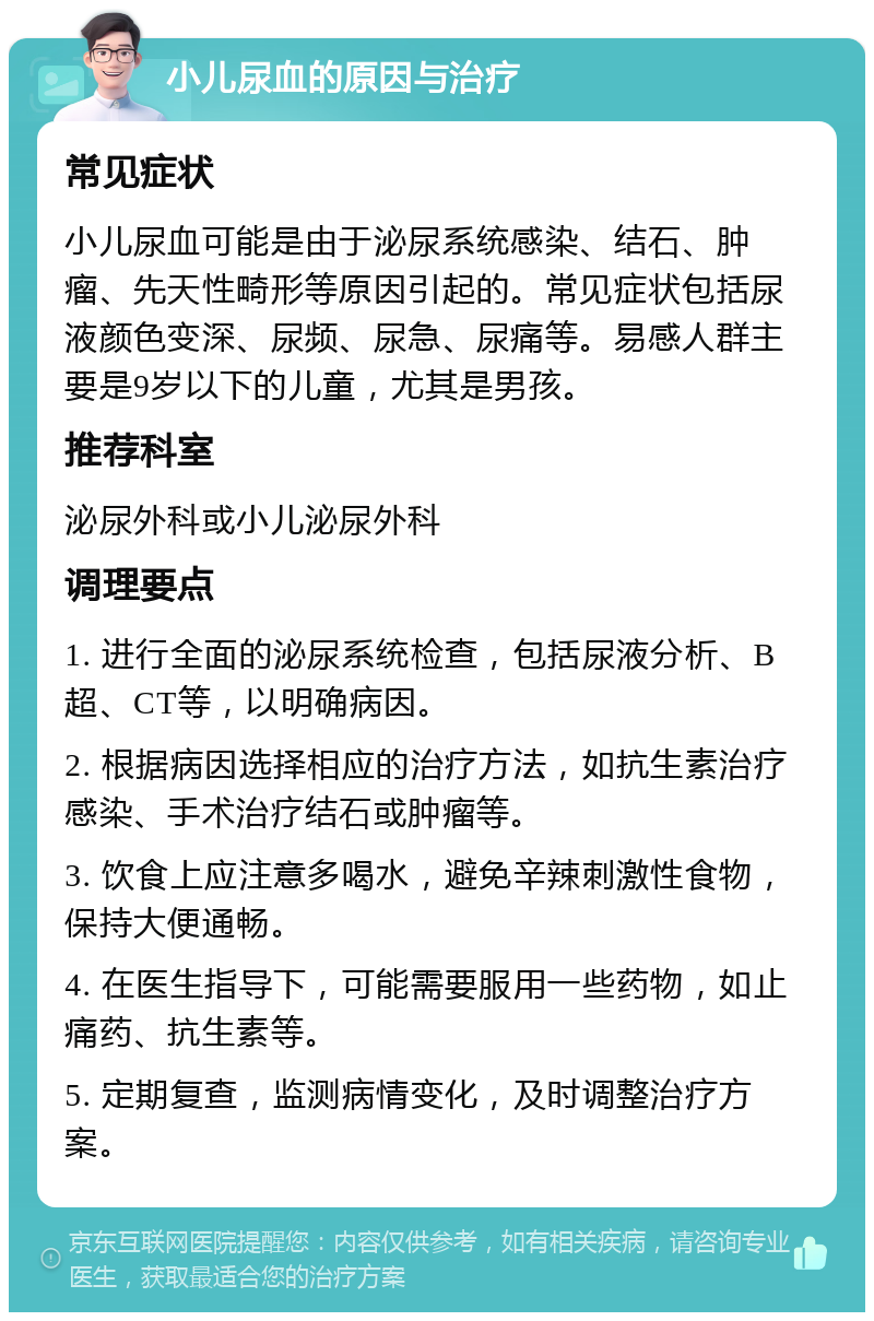 小儿尿血的原因与治疗 常见症状 小儿尿血可能是由于泌尿系统感染、结石、肿瘤、先天性畸形等原因引起的。常见症状包括尿液颜色变深、尿频、尿急、尿痛等。易感人群主要是9岁以下的儿童，尤其是男孩。 推荐科室 泌尿外科或小儿泌尿外科 调理要点 1. 进行全面的泌尿系统检查，包括尿液分析、B超、CT等，以明确病因。 2. 根据病因选择相应的治疗方法，如抗生素治疗感染、手术治疗结石或肿瘤等。 3. 饮食上应注意多喝水，避免辛辣刺激性食物，保持大便通畅。 4. 在医生指导下，可能需要服用一些药物，如止痛药、抗生素等。 5. 定期复查，监测病情变化，及时调整治疗方案。