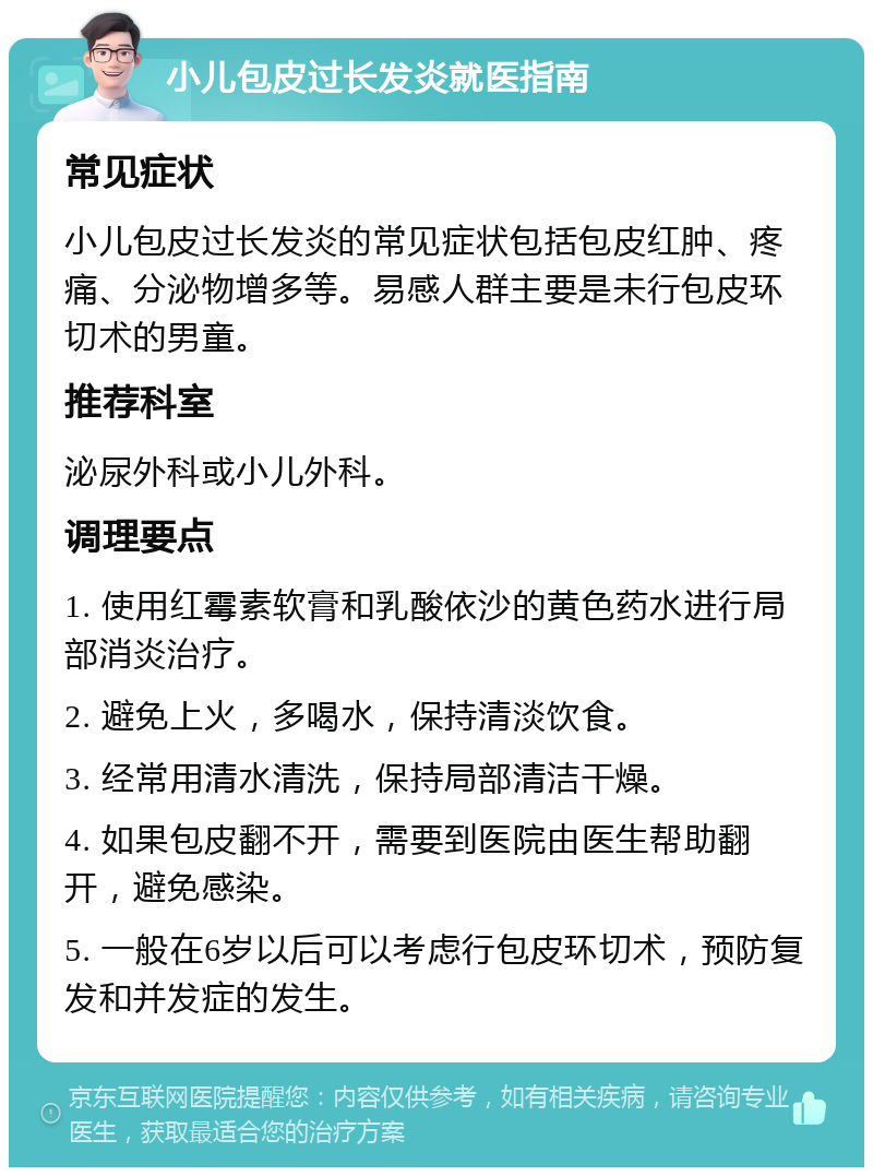 小儿包皮过长发炎就医指南 常见症状 小儿包皮过长发炎的常见症状包括包皮红肿、疼痛、分泌物增多等。易感人群主要是未行包皮环切术的男童。 推荐科室 泌尿外科或小儿外科。 调理要点 1. 使用红霉素软膏和乳酸依沙的黄色药水进行局部消炎治疗。 2. 避免上火，多喝水，保持清淡饮食。 3. 经常用清水清洗，保持局部清洁干燥。 4. 如果包皮翻不开，需要到医院由医生帮助翻开，避免感染。 5. 一般在6岁以后可以考虑行包皮环切术，预防复发和并发症的发生。