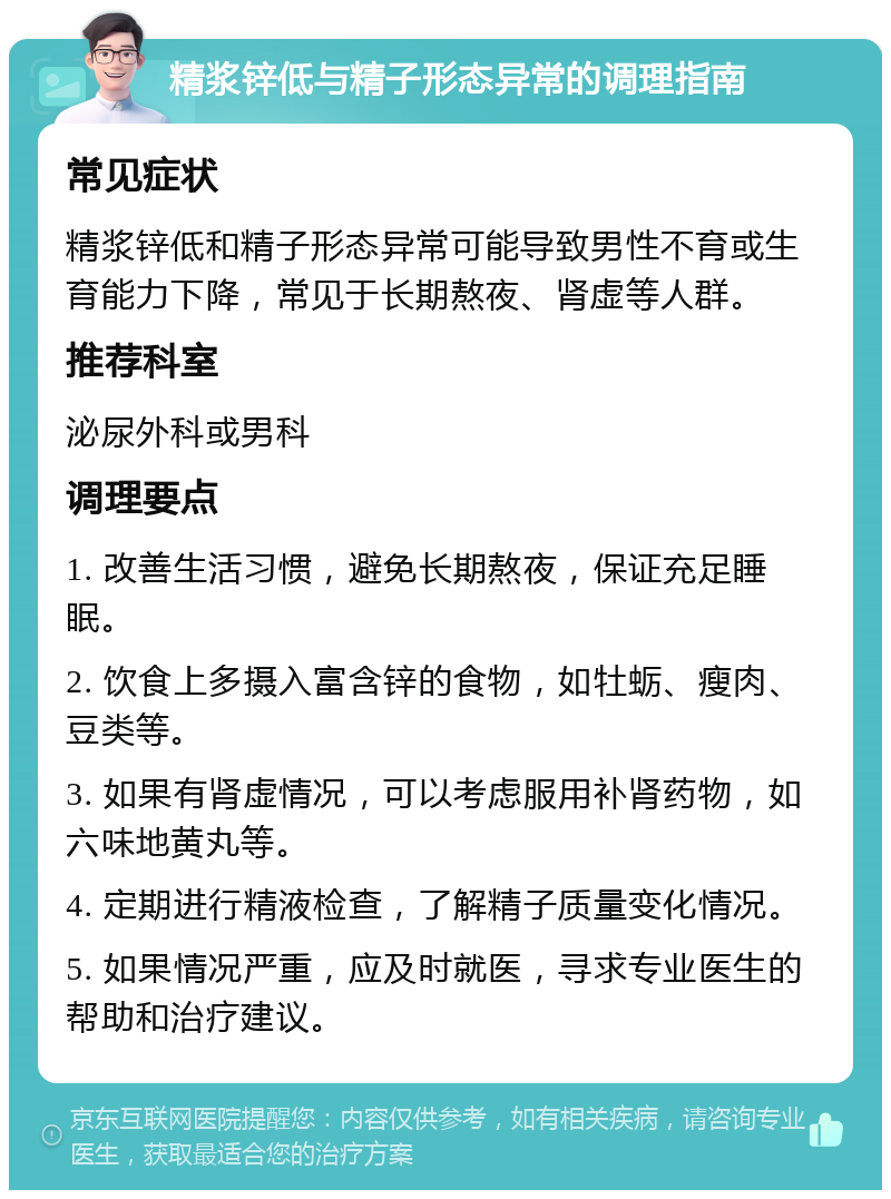 精浆锌低与精子形态异常的调理指南 常见症状 精浆锌低和精子形态异常可能导致男性不育或生育能力下降，常见于长期熬夜、肾虚等人群。 推荐科室 泌尿外科或男科 调理要点 1. 改善生活习惯，避免长期熬夜，保证充足睡眠。 2. 饮食上多摄入富含锌的食物，如牡蛎、瘦肉、豆类等。 3. 如果有肾虚情况，可以考虑服用补肾药物，如六味地黄丸等。 4. 定期进行精液检查，了解精子质量变化情况。 5. 如果情况严重，应及时就医，寻求专业医生的帮助和治疗建议。