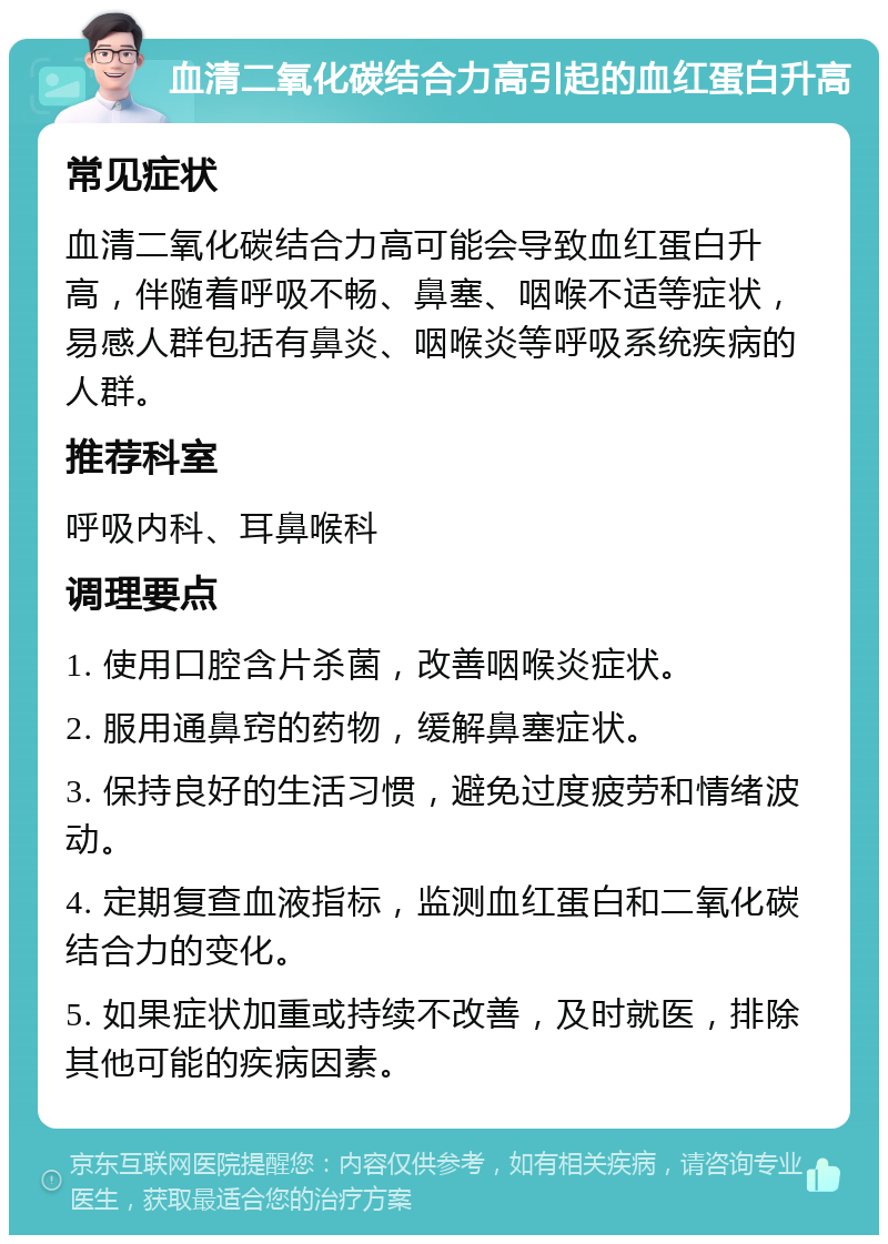 血清二氧化碳结合力高引起的血红蛋白升高 常见症状 血清二氧化碳结合力高可能会导致血红蛋白升高，伴随着呼吸不畅、鼻塞、咽喉不适等症状，易感人群包括有鼻炎、咽喉炎等呼吸系统疾病的人群。 推荐科室 呼吸内科、耳鼻喉科 调理要点 1. 使用口腔含片杀菌，改善咽喉炎症状。 2. 服用通鼻窍的药物，缓解鼻塞症状。 3. 保持良好的生活习惯，避免过度疲劳和情绪波动。 4. 定期复查血液指标，监测血红蛋白和二氧化碳结合力的变化。 5. 如果症状加重或持续不改善，及时就医，排除其他可能的疾病因素。