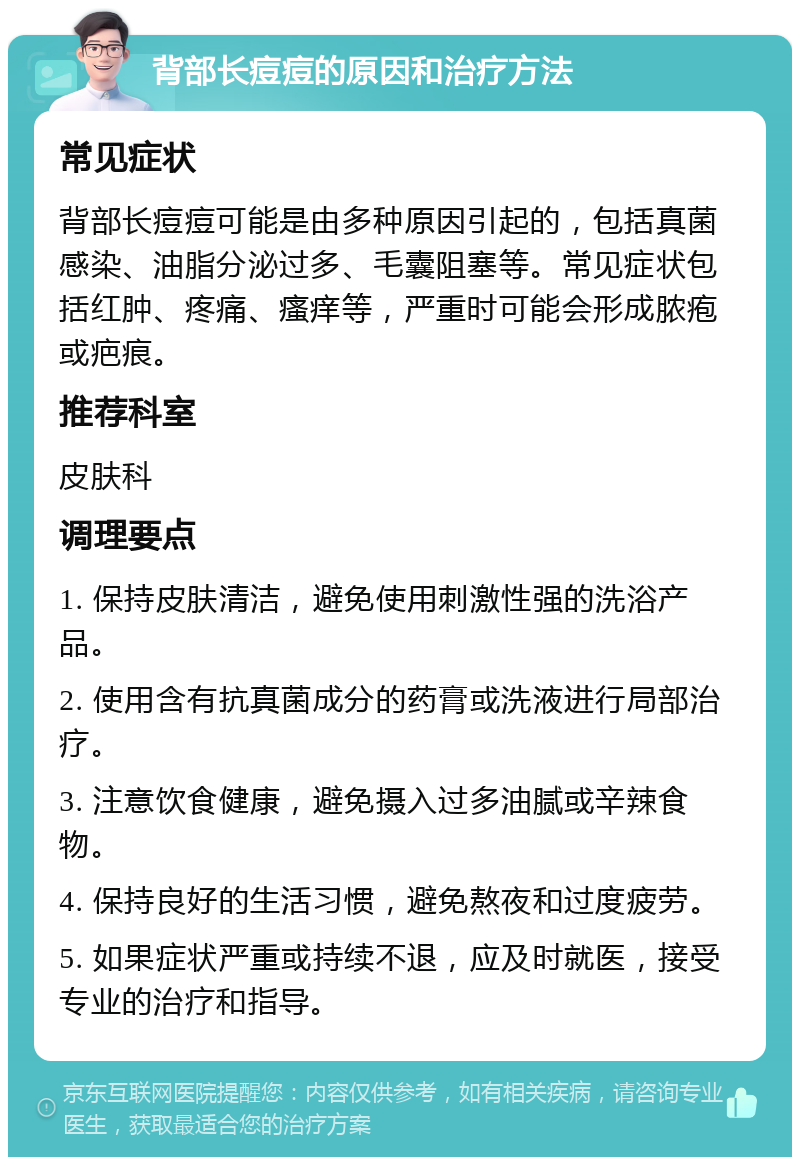 背部长痘痘的原因和治疗方法 常见症状 背部长痘痘可能是由多种原因引起的，包括真菌感染、油脂分泌过多、毛囊阻塞等。常见症状包括红肿、疼痛、瘙痒等，严重时可能会形成脓疱或疤痕。 推荐科室 皮肤科 调理要点 1. 保持皮肤清洁，避免使用刺激性强的洗浴产品。 2. 使用含有抗真菌成分的药膏或洗液进行局部治疗。 3. 注意饮食健康，避免摄入过多油腻或辛辣食物。 4. 保持良好的生活习惯，避免熬夜和过度疲劳。 5. 如果症状严重或持续不退，应及时就医，接受专业的治疗和指导。