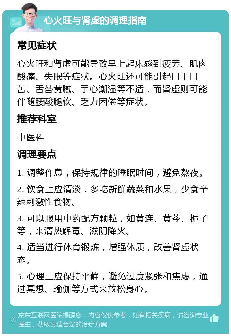 心火旺与肾虚的调理指南 常见症状 心火旺和肾虚可能导致早上起床感到疲劳、肌肉酸痛、失眠等症状。心火旺还可能引起口干口苦、舌苔黄腻、手心潮湿等不适，而肾虚则可能伴随腰酸腿软、乏力困倦等症状。 推荐科室 中医科 调理要点 1. 调整作息，保持规律的睡眠时间，避免熬夜。 2. 饮食上应清淡，多吃新鲜蔬菜和水果，少食辛辣刺激性食物。 3. 可以服用中药配方颗粒，如黄连、黄芩、栀子等，来清热解毒、滋阴降火。 4. 适当进行体育锻炼，增强体质，改善肾虚状态。 5. 心理上应保持平静，避免过度紧张和焦虑，通过冥想、瑜伽等方式来放松身心。