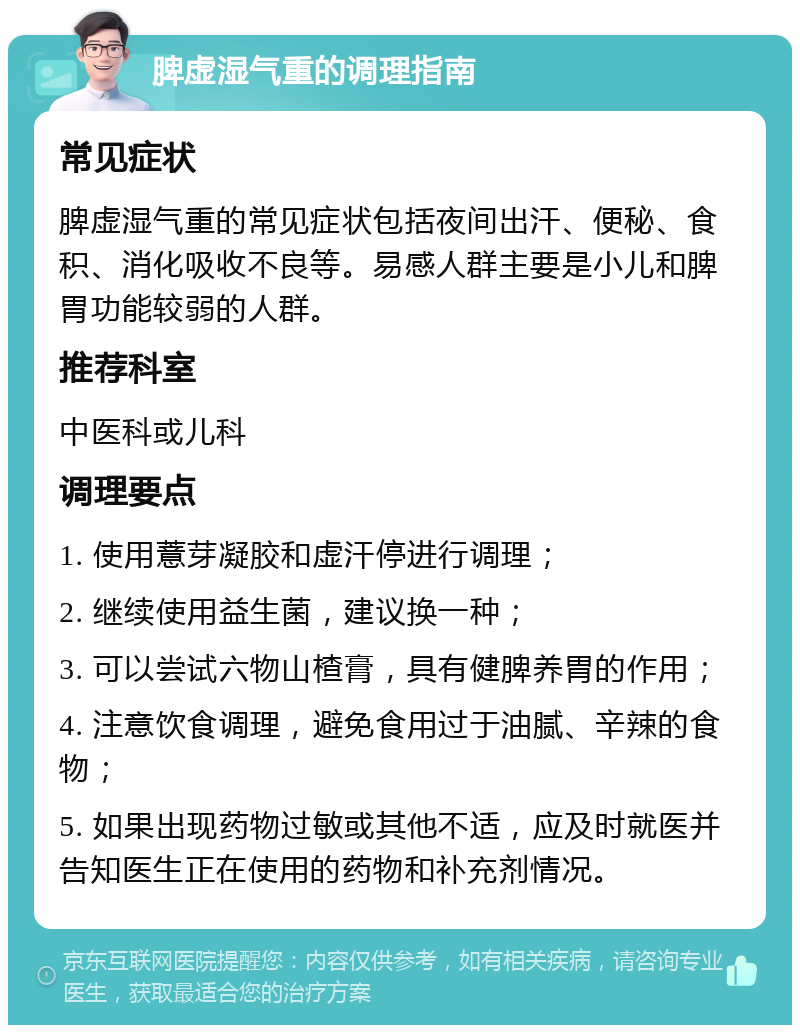 脾虚湿气重的调理指南 常见症状 脾虚湿气重的常见症状包括夜间出汗、便秘、食积、消化吸收不良等。易感人群主要是小儿和脾胃功能较弱的人群。 推荐科室 中医科或儿科 调理要点 1. 使用薏芽凝胶和虚汗停进行调理； 2. 继续使用益生菌，建议换一种； 3. 可以尝试六物山楂膏，具有健脾养胃的作用； 4. 注意饮食调理，避免食用过于油腻、辛辣的食物； 5. 如果出现药物过敏或其他不适，应及时就医并告知医生正在使用的药物和补充剂情况。