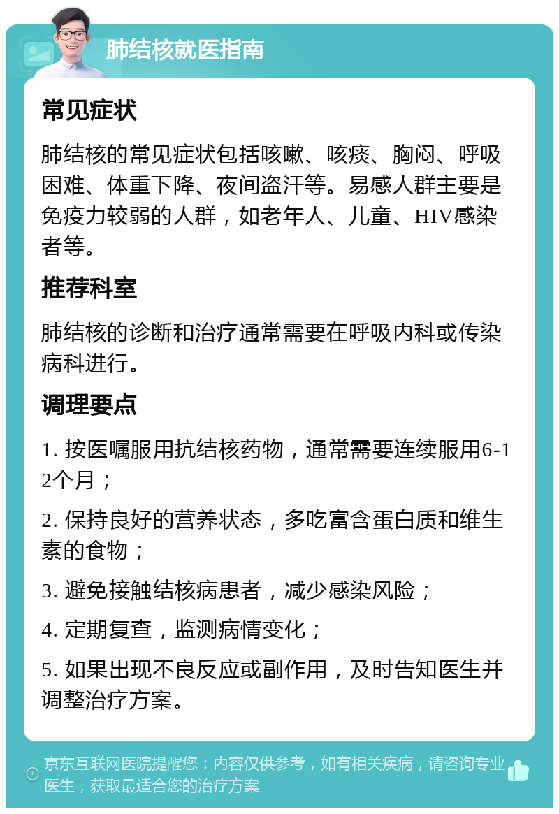 肺结核就医指南 常见症状 肺结核的常见症状包括咳嗽、咳痰、胸闷、呼吸困难、体重下降、夜间盗汗等。易感人群主要是免疫力较弱的人群，如老年人、儿童、HIV感染者等。 推荐科室 肺结核的诊断和治疗通常需要在呼吸内科或传染病科进行。 调理要点 1. 按医嘱服用抗结核药物，通常需要连续服用6-12个月； 2. 保持良好的营养状态，多吃富含蛋白质和维生素的食物； 3. 避免接触结核病患者，减少感染风险； 4. 定期复查，监测病情变化； 5. 如果出现不良反应或副作用，及时告知医生并调整治疗方案。