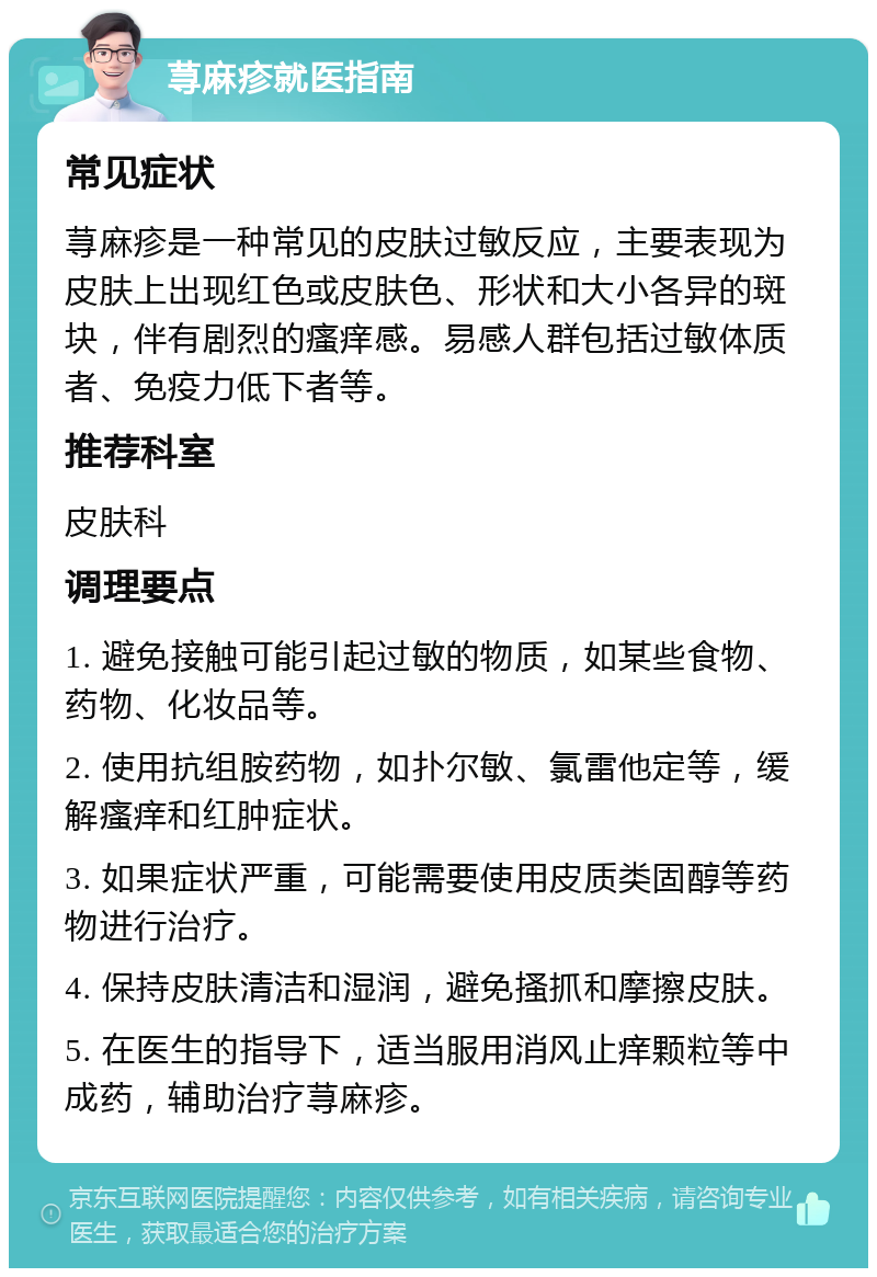 荨麻疹就医指南 常见症状 荨麻疹是一种常见的皮肤过敏反应，主要表现为皮肤上出现红色或皮肤色、形状和大小各异的斑块，伴有剧烈的瘙痒感。易感人群包括过敏体质者、免疫力低下者等。 推荐科室 皮肤科 调理要点 1. 避免接触可能引起过敏的物质，如某些食物、药物、化妆品等。 2. 使用抗组胺药物，如扑尔敏、氯雷他定等，缓解瘙痒和红肿症状。 3. 如果症状严重，可能需要使用皮质类固醇等药物进行治疗。 4. 保持皮肤清洁和湿润，避免搔抓和摩擦皮肤。 5. 在医生的指导下，适当服用消风止痒颗粒等中成药，辅助治疗荨麻疹。