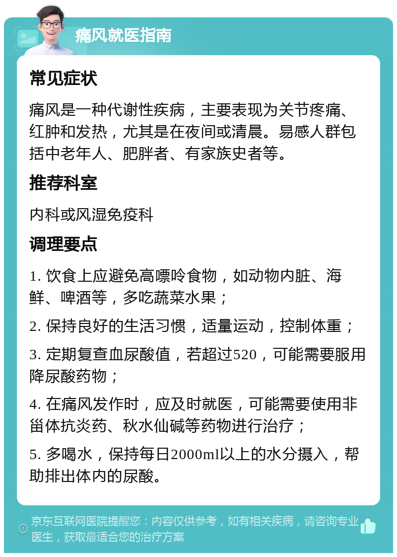 痛风就医指南 常见症状 痛风是一种代谢性疾病，主要表现为关节疼痛、红肿和发热，尤其是在夜间或清晨。易感人群包括中老年人、肥胖者、有家族史者等。 推荐科室 内科或风湿免疫科 调理要点 1. 饮食上应避免高嘌呤食物，如动物内脏、海鲜、啤酒等，多吃蔬菜水果； 2. 保持良好的生活习惯，适量运动，控制体重； 3. 定期复查血尿酸值，若超过520，可能需要服用降尿酸药物； 4. 在痛风发作时，应及时就医，可能需要使用非甾体抗炎药、秋水仙碱等药物进行治疗； 5. 多喝水，保持每日2000ml以上的水分摄入，帮助排出体内的尿酸。