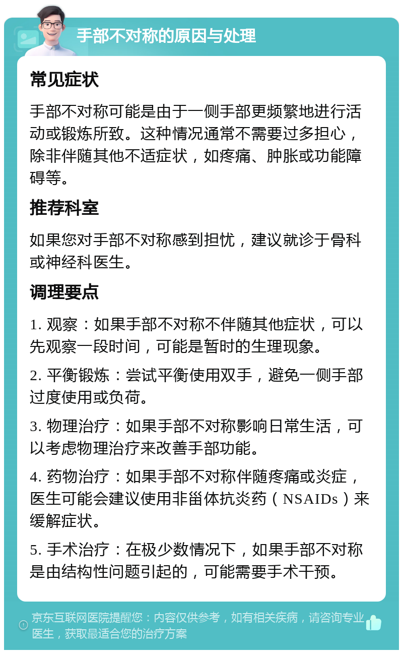 手部不对称的原因与处理 常见症状 手部不对称可能是由于一侧手部更频繁地进行活动或锻炼所致。这种情况通常不需要过多担心，除非伴随其他不适症状，如疼痛、肿胀或功能障碍等。 推荐科室 如果您对手部不对称感到担忧，建议就诊于骨科或神经科医生。 调理要点 1. 观察：如果手部不对称不伴随其他症状，可以先观察一段时间，可能是暂时的生理现象。 2. 平衡锻炼：尝试平衡使用双手，避免一侧手部过度使用或负荷。 3. 物理治疗：如果手部不对称影响日常生活，可以考虑物理治疗来改善手部功能。 4. 药物治疗：如果手部不对称伴随疼痛或炎症，医生可能会建议使用非甾体抗炎药（NSAIDs）来缓解症状。 5. 手术治疗：在极少数情况下，如果手部不对称是由结构性问题引起的，可能需要手术干预。