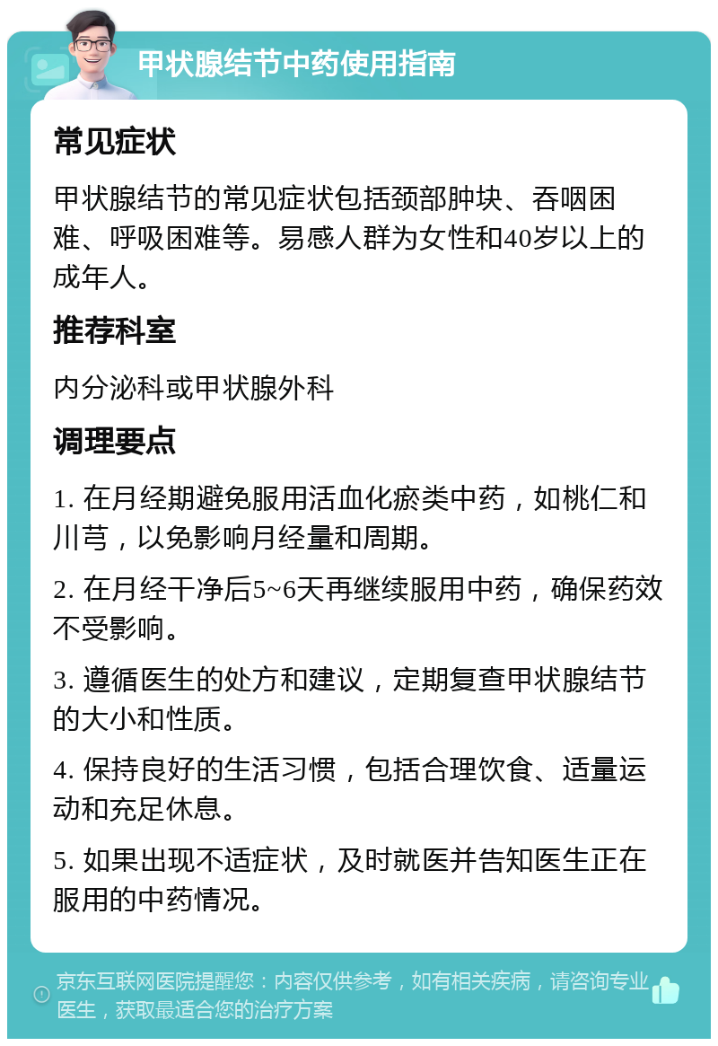 甲状腺结节中药使用指南 常见症状 甲状腺结节的常见症状包括颈部肿块、吞咽困难、呼吸困难等。易感人群为女性和40岁以上的成年人。 推荐科室 内分泌科或甲状腺外科 调理要点 1. 在月经期避免服用活血化瘀类中药，如桃仁和川芎，以免影响月经量和周期。 2. 在月经干净后5~6天再继续服用中药，确保药效不受影响。 3. 遵循医生的处方和建议，定期复查甲状腺结节的大小和性质。 4. 保持良好的生活习惯，包括合理饮食、适量运动和充足休息。 5. 如果出现不适症状，及时就医并告知医生正在服用的中药情况。