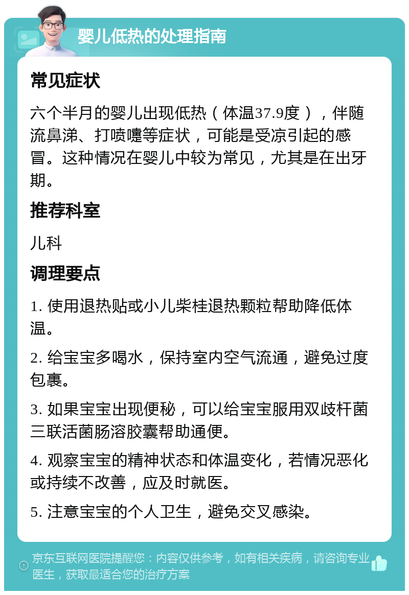 婴儿低热的处理指南 常见症状 六个半月的婴儿出现低热（体温37.9度），伴随流鼻涕、打喷嚏等症状，可能是受凉引起的感冒。这种情况在婴儿中较为常见，尤其是在出牙期。 推荐科室 儿科 调理要点 1. 使用退热贴或小儿柴桂退热颗粒帮助降低体温。 2. 给宝宝多喝水，保持室内空气流通，避免过度包裹。 3. 如果宝宝出现便秘，可以给宝宝服用双歧杆菌三联活菌肠溶胶囊帮助通便。 4. 观察宝宝的精神状态和体温变化，若情况恶化或持续不改善，应及时就医。 5. 注意宝宝的个人卫生，避免交叉感染。