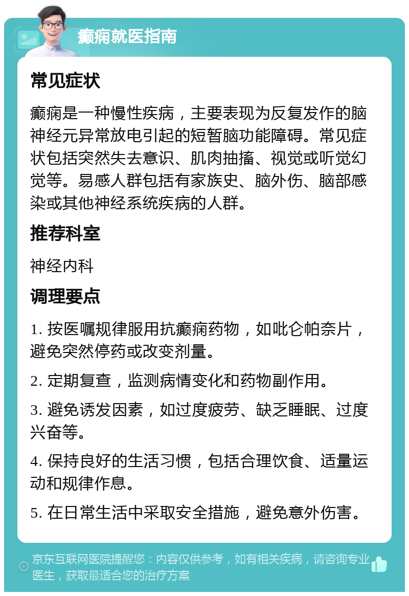 癫痫就医指南 常见症状 癫痫是一种慢性疾病，主要表现为反复发作的脑神经元异常放电引起的短暂脑功能障碍。常见症状包括突然失去意识、肌肉抽搐、视觉或听觉幻觉等。易感人群包括有家族史、脑外伤、脑部感染或其他神经系统疾病的人群。 推荐科室 神经内科 调理要点 1. 按医嘱规律服用抗癫痫药物，如吡仑帕奈片，避免突然停药或改变剂量。 2. 定期复查，监测病情变化和药物副作用。 3. 避免诱发因素，如过度疲劳、缺乏睡眠、过度兴奋等。 4. 保持良好的生活习惯，包括合理饮食、适量运动和规律作息。 5. 在日常生活中采取安全措施，避免意外伤害。