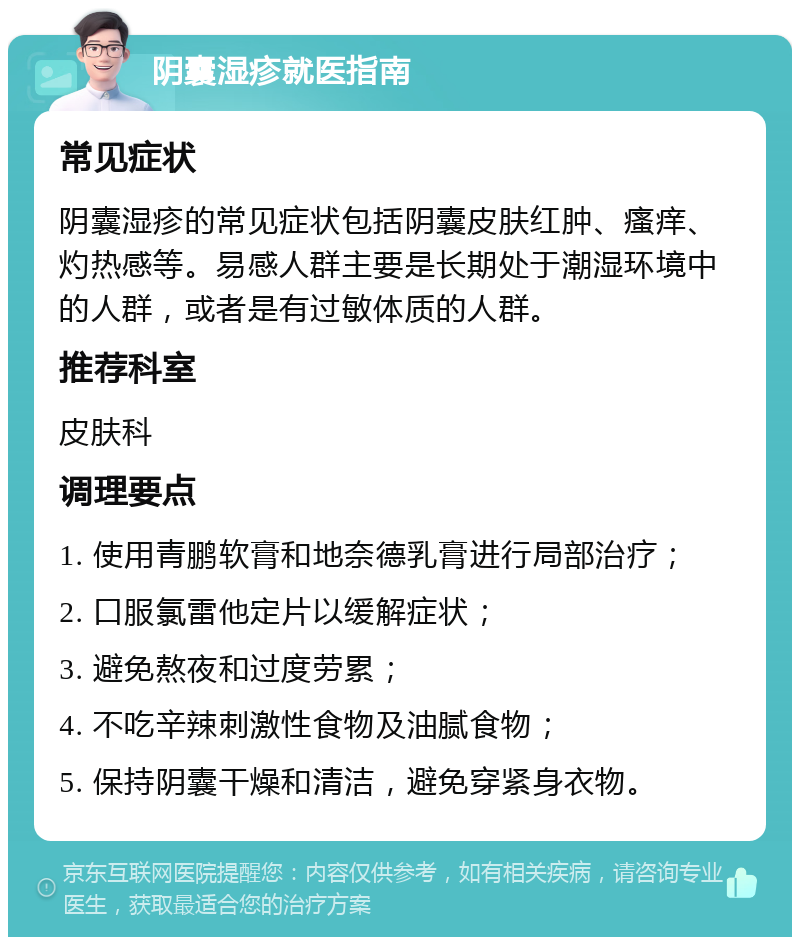 阴囊湿疹就医指南 常见症状 阴囊湿疹的常见症状包括阴囊皮肤红肿、瘙痒、灼热感等。易感人群主要是长期处于潮湿环境中的人群，或者是有过敏体质的人群。 推荐科室 皮肤科 调理要点 1. 使用青鹏软膏和地奈德乳膏进行局部治疗； 2. 口服氯雷他定片以缓解症状； 3. 避免熬夜和过度劳累； 4. 不吃辛辣刺激性食物及油腻食物； 5. 保持阴囊干燥和清洁，避免穿紧身衣物。