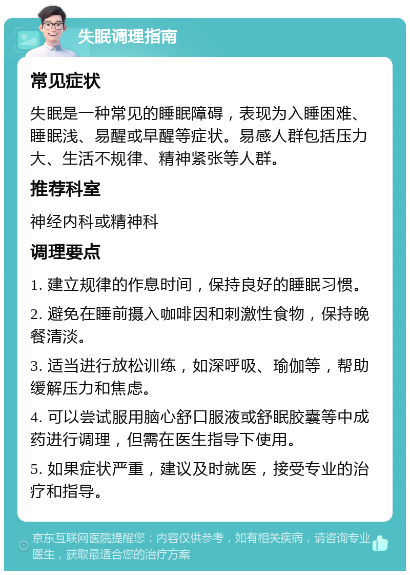 失眠调理指南 常见症状 失眠是一种常见的睡眠障碍，表现为入睡困难、睡眠浅、易醒或早醒等症状。易感人群包括压力大、生活不规律、精神紧张等人群。 推荐科室 神经内科或精神科 调理要点 1. 建立规律的作息时间，保持良好的睡眠习惯。 2. 避免在睡前摄入咖啡因和刺激性食物，保持晚餐清淡。 3. 适当进行放松训练，如深呼吸、瑜伽等，帮助缓解压力和焦虑。 4. 可以尝试服用脑心舒口服液或舒眠胶囊等中成药进行调理，但需在医生指导下使用。 5. 如果症状严重，建议及时就医，接受专业的治疗和指导。