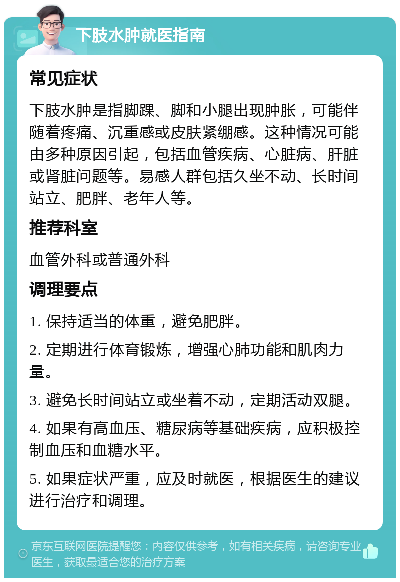 下肢水肿就医指南 常见症状 下肢水肿是指脚踝、脚和小腿出现肿胀，可能伴随着疼痛、沉重感或皮肤紧绷感。这种情况可能由多种原因引起，包括血管疾病、心脏病、肝脏或肾脏问题等。易感人群包括久坐不动、长时间站立、肥胖、老年人等。 推荐科室 血管外科或普通外科 调理要点 1. 保持适当的体重，避免肥胖。 2. 定期进行体育锻炼，增强心肺功能和肌肉力量。 3. 避免长时间站立或坐着不动，定期活动双腿。 4. 如果有高血压、糖尿病等基础疾病，应积极控制血压和血糖水平。 5. 如果症状严重，应及时就医，根据医生的建议进行治疗和调理。