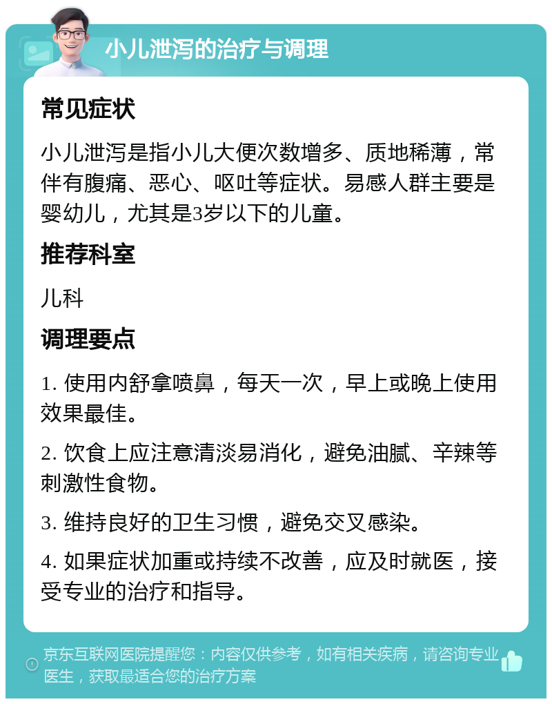 小儿泄泻的治疗与调理 常见症状 小儿泄泻是指小儿大便次数增多、质地稀薄，常伴有腹痛、恶心、呕吐等症状。易感人群主要是婴幼儿，尤其是3岁以下的儿童。 推荐科室 儿科 调理要点 1. 使用内舒拿喷鼻，每天一次，早上或晚上使用效果最佳。 2. 饮食上应注意清淡易消化，避免油腻、辛辣等刺激性食物。 3. 维持良好的卫生习惯，避免交叉感染。 4. 如果症状加重或持续不改善，应及时就医，接受专业的治疗和指导。