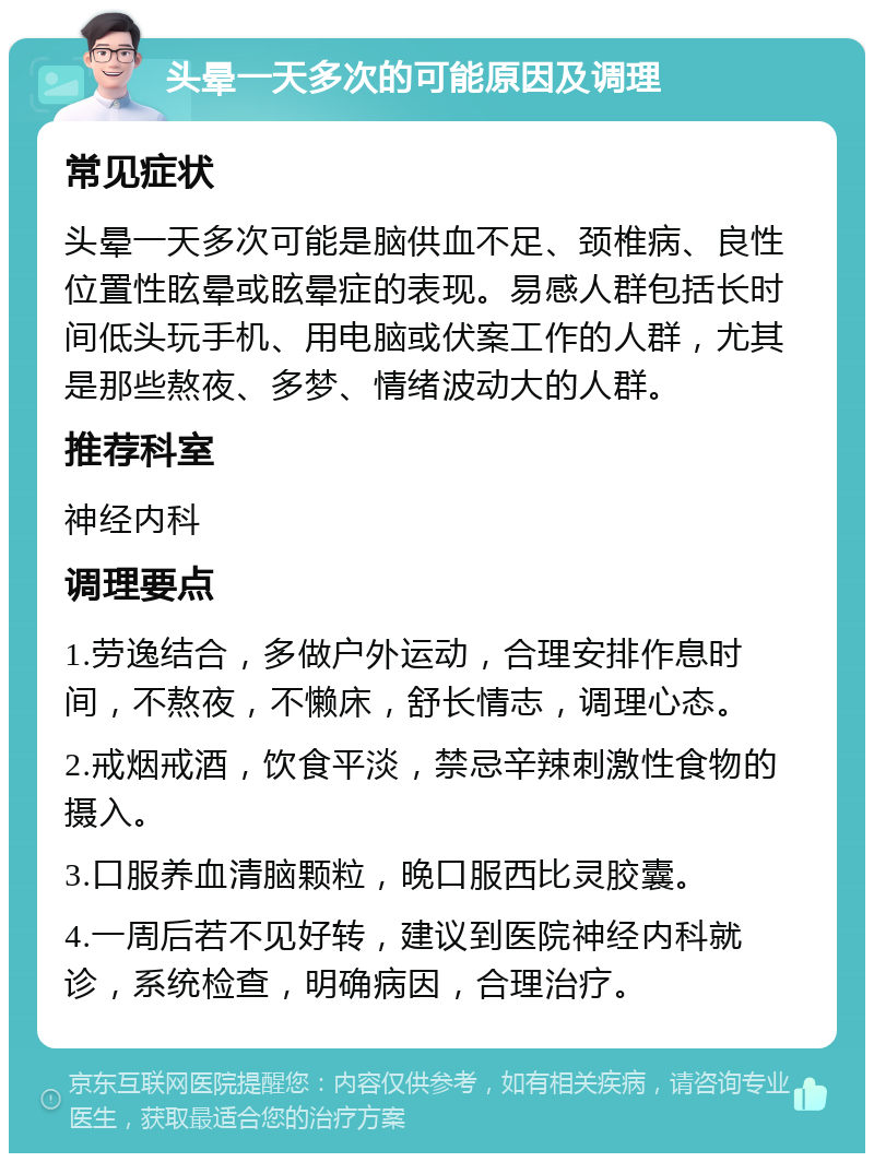 头晕一天多次的可能原因及调理 常见症状 头晕一天多次可能是脑供血不足、颈椎病、良性位置性眩晕或眩晕症的表现。易感人群包括长时间低头玩手机、用电脑或伏案工作的人群，尤其是那些熬夜、多梦、情绪波动大的人群。 推荐科室 神经内科 调理要点 1.劳逸结合，多做户外运动，合理安排作息时间，不熬夜，不懒床，舒长情志，调理心态。 2.戒烟戒酒，饮食平淡，禁忌辛辣刺激性食物的摄入。 3.口服养血清脑颗粒，晚口服西比灵胶囊。 4.一周后若不见好转，建议到医院神经内科就诊，系统检查，明确病因，合理治疗。